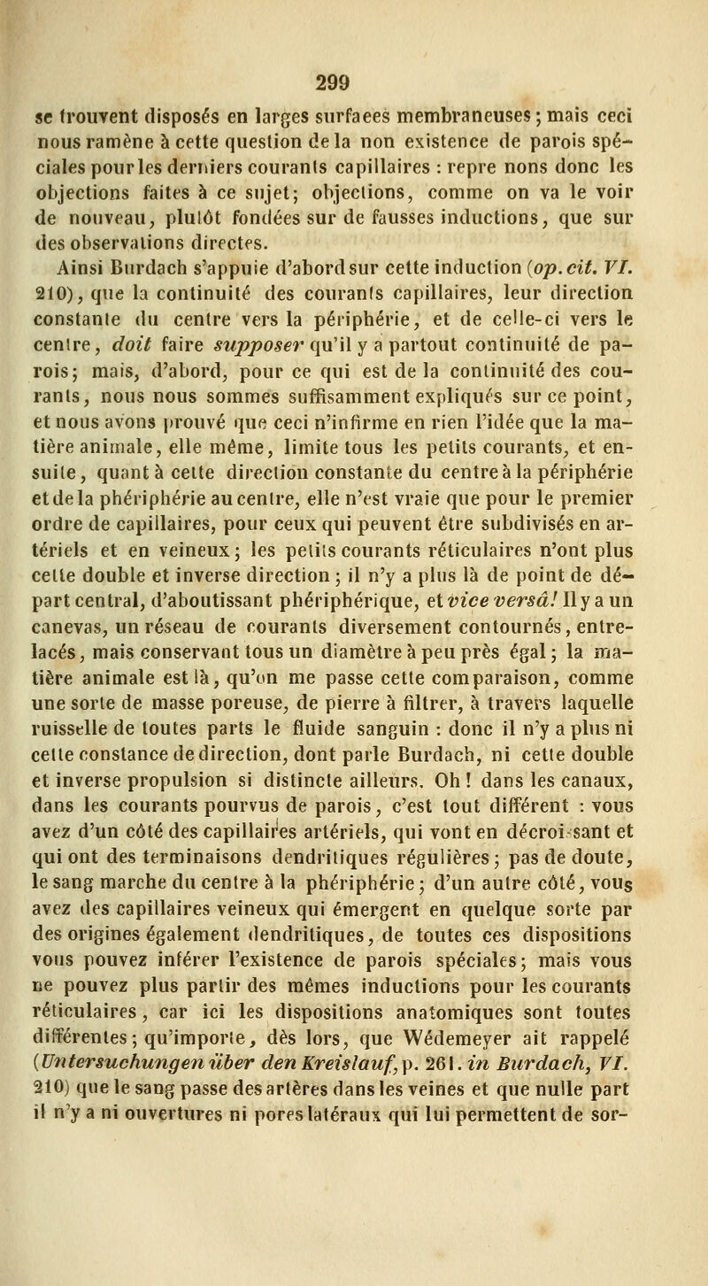 se froiivent disposés en larges surfaces membraneuses ; mais ceci nous ramène à cette question delà non existence de parois spé- ciales pourles derniers couranis capillaires : repre nons donc les objections faites à ce sujet; objections, comme on va le voir de nouveau, plulôt fondées sur de fausses inductions, que sur des observations directes. Ainsi Burdach s'appuie d'abord sur cette induction {op. cit. VI. 210), que la continuité des couranfs capillaires, leur direction constanle du centre vers la périphérie, et de celle-ci vers le cenlre, doit faire supposer qu'il y ^ips^rtout continuité de pa- rois; mais, d'abord, pour ce qui est de la continuité des cou- rants, nous nous sommes suffisamment expliqués sur ce point, et nous avons i)rouvé que ceci n'infirme en rien l'idée que la ma- tière animale, elle même, limite tous les petits courants, et en- suite, quant à celte direction constante du centre à la périphérie et de la phériphérie au centre, elle n'est vraie que pour le premier ordre de capillaires, pour ceux qui peuvent être subdivisés en ar- tériels et en veineux; les petits courants réticulaires n'ont plus cette double et inverse direction ; il n'y a plus là de point de dé- part central, d'aboutissant phériphérique, et vice versa! lly a un canevas, un réseau de courants diversement contournés, entre- lacés, mais conservant tous un diamètre à peu près égal ; la ma- tière animale est là, qu'on me passe cette comparaison, comme une sorte de masse poreuse, de pierre à filtrer, à travers laquelle ruisselle de toutes parts le fluide sanguin : donc il n'y apbis ni cette constance de direction, dont parle Burdach, ni cette double et inverse propulsion si distincte ailleurs. Oh ! dans les canaux, dans les courants pourvus de parois, c'est tout différent : vous avez d'un côté des capillaii^es artériels, qui vont en décroisant et qui ont des terminaisons dendritiques régulières; pas de doute, le sang marche du centre à la phériphérie; d'un autre côté, vous avez des capillaires veineux qui émergent en quelque sorte par des origines également dendritiques, de toutes ces dispositions vous pouvez inférer l'existence de parois spéciales; mais vous ne pouvez plus partir des mêmes inductions pour les courants réticulaires, car ici les dispositions anatomiques sont toutes différentes; qu'importe, dès lors, que Wédemeyer ait rappelé {Untersuchungenûber denKreislauf,p. 261. m Burdach, VI. 210) que le sang passe des artères dans les veines et que nulle part il n'y a ni ouvertures ni pores latéraux qui lui permettent de sor-