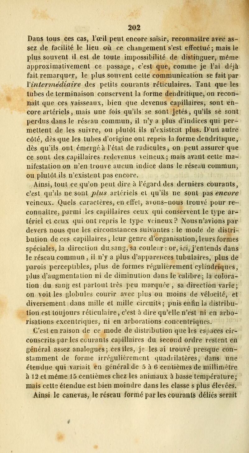 202 Dans tous ces cas, l'œil peut encore saisir, reconnaître avec as- sez de facilité le lieu où ce changement s'est effectué ; mais le plus souvent il est de toute impossibilité de distinguer, même approximativement ce passage, c'est que, comme je l'ai déjà fait remarquer, le plus souvent cette communication se fait par Vititermédiaire des petits courants réticulaires. Tant que les tubes de terminaison conservent la forme dendritique, on recon- naît que ces vaisseaux, bien que devenus capillaires, sont en- core artériels, mais une fois qu'ils se sont jetés, qu'ils se sont perdus dans le réseau commun, il n'y a plus d'indices qui per- mettent de les suivre, ou plutôt ils n'existent plus. D'un autre côté, dès que les tubes d'origine ont repris la forme dendritique, dès qu'ils ont émergea l'état de radicules, on peut assurer que ce sont des capillaires redevenus veineux; mais avant cette ma- nifestation on n'en trouve aucun indice dans le réseau commun, ou plutôt ils n'existent pas encore. Ainsi, tout ce qu'on peut dire à l'égard des derniers courants, c'est qu'ds ne sont plus artériels et qu'ils ne sont pas encore veineux. Quels caractères, en effet, avons-nous trouvé pour re- connaître, parmi les capillaires ceux qui conservent le type ar- tériel et ceux qui ont repris le type veineux? Nous n'avions par devers nous que les circonstances suivantes : le mode de distri- bution de ces capillaires, leur genre d'organisation,leurs formes spéciales, la direction du sang, sa couleia* : or, ici, j'entends dans le réseau commun, il n'y a plus d'apparences tubulaires, plus de parois perceptibles, plus de formes régulièrement cylindriques, plus d'augmentation ni de diminution dans le calibre; la colora- tion du sang est partout très peu marquée , sa direction varie; on voit les globules courir avec plus ou moins de vélocité, et diversement dans mille et mille circuits; puis enfin la distribu- tion est toujours réîiculaire, c'est à dire qu'elle n'est ni en arbo- risations excentriques, ni en arborations concentriques. C'est en raison de ce mode de distribution que les espaces cir- conscrits parles courants capillaires du second ordre restent en général assez analogues; ces îles, je les ai trouvé presque con- stamment de forme irrégulièrement quadrilatères, dans une étendue qui variait en général de 5 à 6 centièmes de millimètre à 12 et même 15 centièmes chez les animaux à basse température; mais cette étendue est bien moindre dans les classe s plus élevées. Ainsi le canevas, le réseau formé par les courants déliés serait