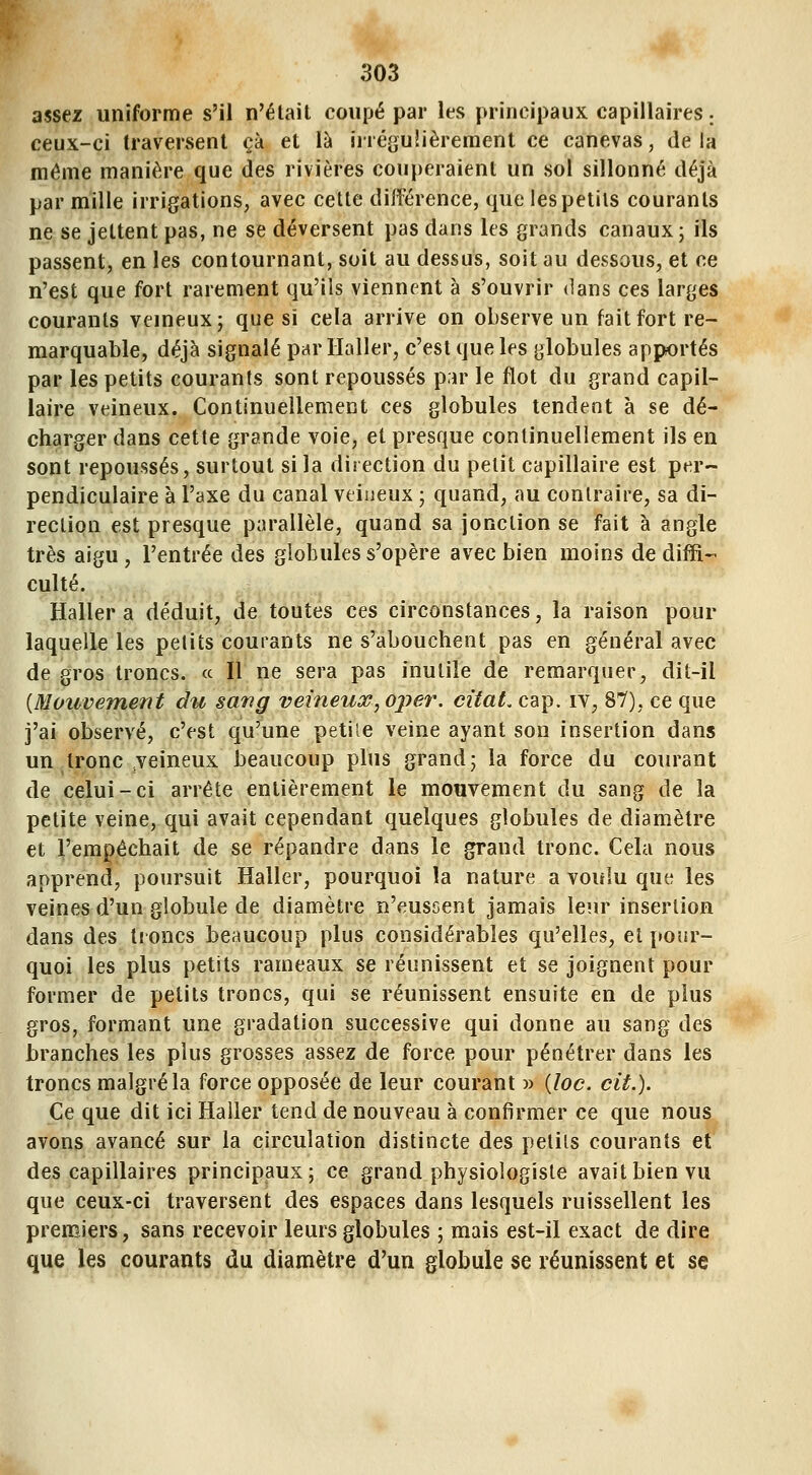 assez uniforme s'il n'était coupé par les principaux capillaires ; ceux-ci traversent çà et là irrégulièrement ce canevas, de la même manière que des rivières couperaient un sol sillonné déjà par mille irrigations, avec cette différence, que les petits courants ne se jettent pas, ne se déversent pas dans les grands canaux; ils passent, en les contournant, soit au dessus, soit au dessous, et ce n'est que fort rarement qu'ils viennent à s'ouvrir <lans ces larges courants veineux; que si cela arrive on observe un fait fort re- marquable, déjà signalé parllaller, c'est que les globules apportés par les petits courants sont repoussés par le flot du grand capil- laire veineux. Continuellement ces globules tendent à se dé- charger dans cette grande voie, et presque continuellement ils en sont repoussés, surtout si la direction du petit capillaire est per- pendiculaire à l'axe du canal veineux ; quand, au contraire, sa di- rection est presque parallèle, quand sa jonction se fait à angle très aigu, l'entrée des globules s'opère avec bien moins de diffi- culté. Haller a déduit, de toutes ces circonstances, la raison pour laquelle les petits courants ne s'abouchent pas en général avec de gros troncs. « Il ne sera pas inutile de remarquer, dit-il {Mouvement du sang veineux, ojier, citât, cap. iv, 87), ce que j'ai observé, c'est qu'une petile veine ayant son insertion dans un tronc veineux beaucoup plus grand; la force du courant de celui-ci arrête entièrement le mourement du sang de la petite veine, qui avait cependant quelques globules de diamètre et l'empêchait de se répandre dans le grand tronc. Cela nous apprend, poursuit Haller, pourquoi la nature a voulu que les veines d'un globule de diamètre n'eussent jamais leur insertion dans des troncs beaucoup plus considérables qu'elles, et [tour- quoi les plus petits rameaux se réunissent et se joignent pour former de petits troncs, qui se réunissent ensuite en de plus gros, formant une gradation successive qui donne au sang des branches les plus grosses assez de force pour pénétrer dans les troncs malgré la force opposée de leur courant » {loc. cit.). Ce que dit ici Haller tend de nouveau à confirmer ce que nous avons avancé sur la circulation distincte des petiis courants et des capillaires principaux; ce grand physiologiste avait bien vu que ceux-ci traversent des espaces dans lesquels ruissellent les premiers, sans recevoir leurs globules ; mais est-il exact de dire que les courants du diamètre d'un globule se réunissent et se