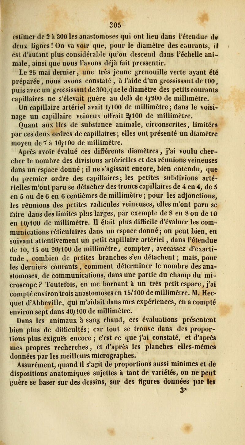 estimer de 2 à 300 les anastomoses qui ont lieu dans l'étendue de deux lignes! On va voir que, pour le diamètre des courants, il est d'autant plus considérable qu'on descend dans l'échelle ani- male, ainsi que nous l'avons déjà fait pressentir. Le 25 mai dernier, une très jeune grenouille verte ayant été préparée, nous avons constaté, à l'aide d'un grossissant de 100, puis avec un grossissant de300,que le diamètre des petits courants capillaires ne s'élevait guère au delà de 4/200 de millimètre. Un capillaire artériel avait 1/100 de millimètre; dans le voisi- nage un capillaire veineux offrait 2f 100 de millimètre. Quant aux îles de substance animale, circonscrites, limitées par ces deux ordres de capillaires; elles ont présenté un diamètre moyen de 7 à 10/100 de millimètre. Après avoir évalué ces différents diamètres, j'ai voulu cher- cher le nombre des divisions artérielles et des réunions veineuses dans un espace donné ; il ne s'agissait encore, bien entendu, que du premier ordre des capillaires; les petites subdivions arté- rielles m'ont paru se détacher des troncs capillaires de 4 en 4, de 5 en 5 ou de 6 en 6 centièmes de millimètre ; pour les adjonctions, les réunions des petites radicules veineuses, elles m'ont paru se faire dans des limites plus larges, par exemple de 8 en 8 ou de 10 en 10/100 de millimètre. Il était plus difficile d'évaluer les com- munications réticulaires dan* un espace donné; on peut bien, en suivant attentivement un petit capillaire artériel, dans l'étendue de 10, 15 ou 20/100 de millimètre;, compter, avecassez d'exacti- tude , combien de petites branches s'en détachent ; mais, pour les derniers courants, comment déterminer le nombre des ana- stomoses, de communications, dans une partie du champ du mi- croscope ? Toutefois, en me bornant à un très petit espace, j'ai compté environ trois anastomoses en 15/100 de millimètre. M, Hec- quet d'Abbeville, qui m'aidait dans mes expériences, en a compté environ sept dans 40/100 de millimètre. Dans les animaux à sang chaud, ces évaluations présentent bien plus de difficultés; car tout se trouve dans des propor- tions plus exiguës encore ; c'est ce que j'ai constaté, et d'après mes propres recherches, et d'après les planches elles-mêmes données par les meilleurs micrographes. Assurément, quand il s'agit de proportions aussi minimes et de dispositions anatomiques sujettes à tant de variétés, on ne peut guère se baser sur des dessins, sur des figures données par les 3*