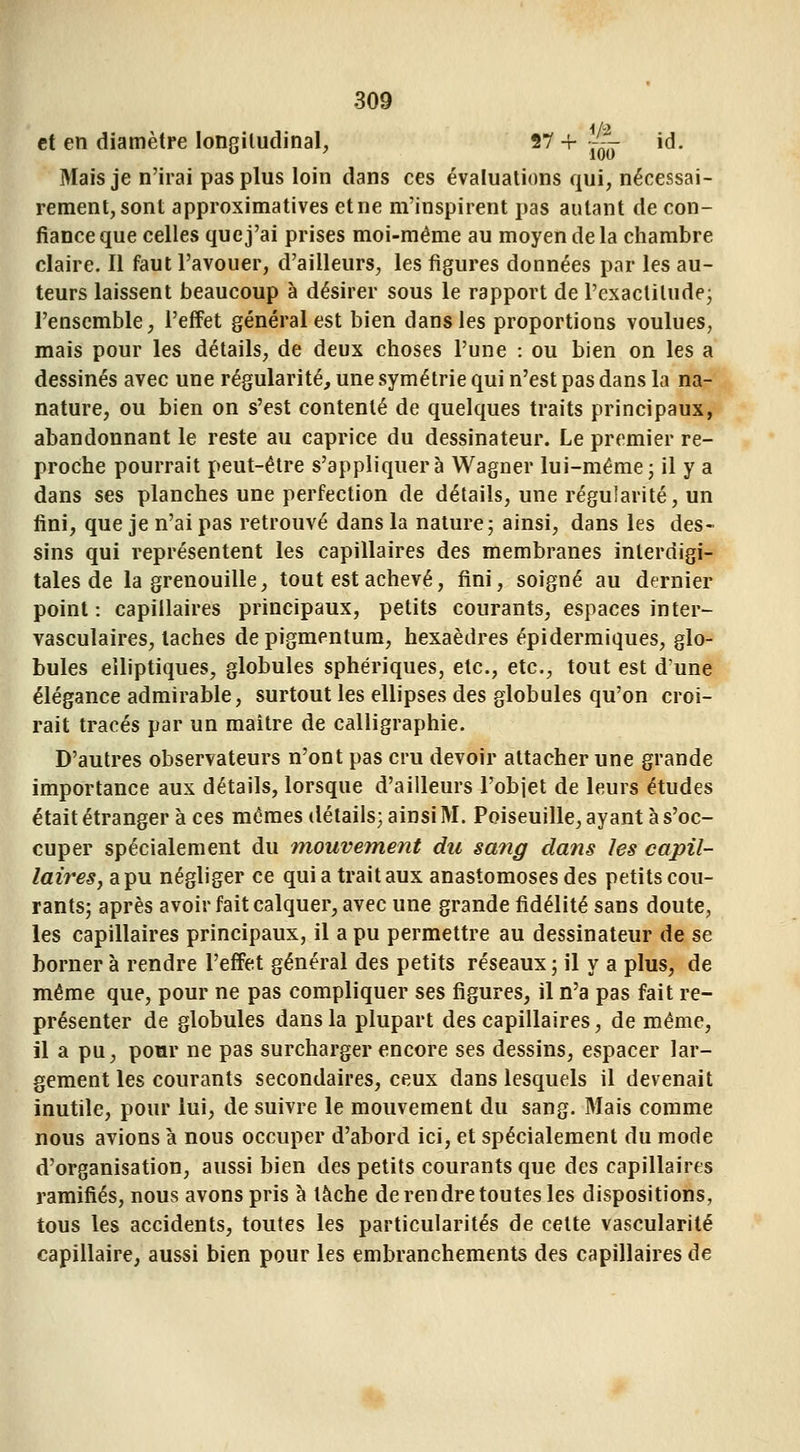 et en diamètre longitudinal, 27 + [~- id. Mais je n'irai pas plus loin dans ces évaluations qui, nécessai- rement, sont approximatives et ne m'inspirent pas autant de con- fiance que celles que j'ai prises moi-même au moyen de la chambre claire. Il faut l'avouer, d'ailleurs, les figures données par les au- teurs laissent beaucoup à désirer sous le rapport de l'exactitude; l'ensemble, l'effet général est bien dans les proportions voulues, mais pour les détails, de deux choses l'une : ou bien on les a dessinés avec une régularité, une symétrie qui n'est pas dans la na- nature, ou bien on s'est contenté de quelques traits principaux, abandonnant le reste au caprice du dessinateur. Le premier re- proche pourrait peut-être s'appliquera Wagner lui-même; il y a dans ses planches une perfection de détails, une régularité, un fini, que je n'ai pas retrouvé dans la nature; ainsi, dans les des- sins qui représentent les capillaires des membranes inlerdigi- tales de la grenouille, tout est achevé, fini, soigné au dernier point : capillaires principaux, petits courants, espaces in ter- vasculaires, taches depigmentum, hexaèdres épidermiques, glo- bules elliptiques, globules sphériques, etc., etc., tout est d'une élégance admirable, surtout les ellipses des globules qu'on croi- rait tracés par un maître de calligraphie. D'autres observateurs n'ont pas cru devoir attacher une grande importance aux détails, lorsque d'ailleurs l'objet de leurs études était étranger à ces mômes détails; ainsi M. Poiseuille, ayant à s'oc- cuper spécialement du mouvement du sang clans les capil- laires j a pu négliger ce qui a trait aux anastomoses des petits cou- rants; après avoir fait calquer, avec une grande fidélité sans doute, les capillaires principaux, il a pu permettre au dessinateur de se borner à rendre l'effet général des petits réseaux ; il y a plus, de même que, pour ne pas compliquer ses figures, il n'a pas fait re- présenter de globules dans la plupart des capillaires, de même, il a pu, pour ne pas surcharger encore ses dessins, espacer lar- gement les courants secondaires, ceux dans lesquels il devenait inutile, pour lui, de suivre le mouvement du sang. Mais comme nous avions à nous occuper d'abord ici, et spécialement du mode d'organisation, aussi bien des petits courants que des capillaires ramifiés, nous avons pris à tâche de rendre toutes les dispositions, tous les accidents, toutes les particularités de cette vascularité capillaire, aussi bien pour les embranchements des capillaires de