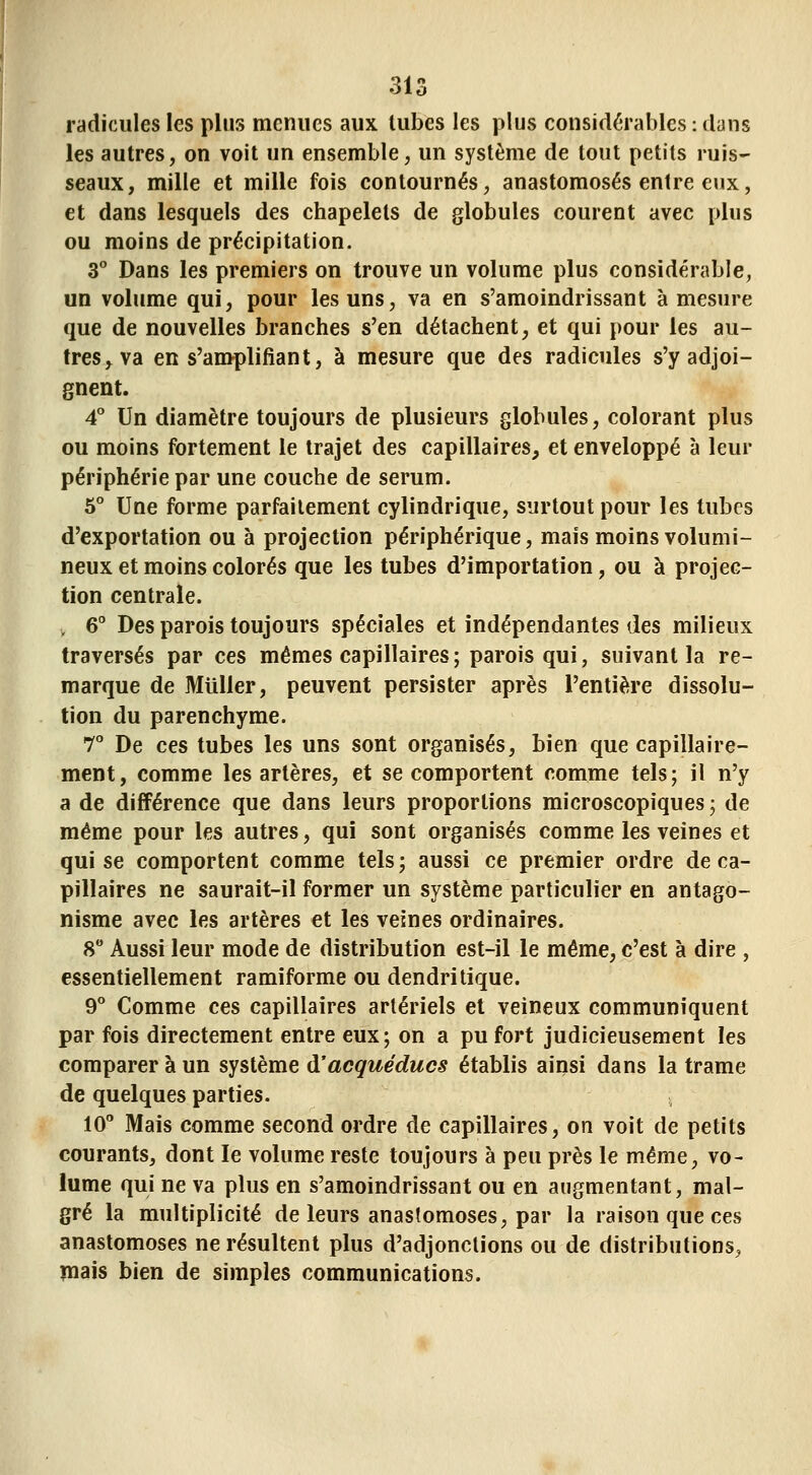 \ radicules les plus menues aux tubes les plus considérables : dans les autres, on voit un ensemble, un système de tout petits ruis- seaux, mille et mille fois contournés, anastomosés entre eux, et dans lesquels des chapelets de globules courent avec plus ou moins de précipitation. 3** Dans les premiers on trouve un volume plus considérable, un volume qui, pour les uns, va en s'amoindrissant à mesure que de nouvelles branches s'en détachent, et qui pour les au- tres, va en s'amplifiant, à mesure que des radicules s'y adjoi- gnent. 4* Un diamètre toujours de plusieurs globules, colorant plus ou moins fortement le trajet des capillaires, et enveloppé à leur périphérie par une couche de sérum. 6° Une forme parfaitement cylindrique, surtout pour les tubes d'exportation ou à projection périphérique, mais moins volumi- neux et moins colorés que les tubes d'importation, ou à projec- tion centrale. V 6° Des parois toujours spéciales et indépendantes des milieux traversés par ces mêmes capillaires; parois qui, suivant la re- marque de Millier, peuvent persister après l'entière dissolu- tion du parenchyme. T De ces tubes les uns sont organisés, bien que capillaire- ment, comme les artères, et se comportent comme tels; il n'y a de différence que dans leurs proportions microscopiques ; de même pour les autres, qui sont organisés comme les veines et qui se comportent comme tels ; aussi ce premier ordre de ca- pillaires ne saurait-il former un système particulier en antago- nisme avec les artères et les veines ordinaires. 8 Aussi leur mode de distribution est-il le même, c'est à dire , essentiellement ramiforme ou dendritique. d'' Comme ces capillaires artériels et veineux communiquent par fois directement entre eux; on a pu fort judicieusement les comparer à un système à'acquéducs établis ainsi dans la trame de quelques parties. 10 Mais comme second ordre de capillaires, on voit de petits courants, dont le volume reste toujours à peu près le même, vo- lume qui ne va plus en s'amoindrissant ou en augmentant, mal- gré la multiplicité de leurs anastomoses, par la raison que ces anastomoses ne résultent plus d'adjonctions ou de distributions, niais bien de simples communications.