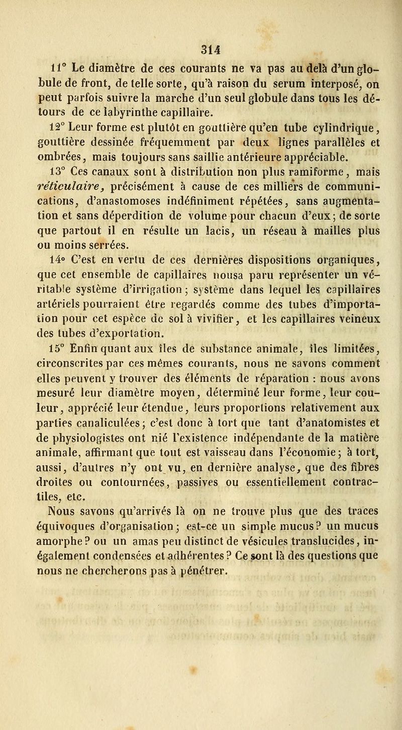 11** Le diamètre de ces courants ne va pas au delà d'un glo- bule de front, de telle sorte, qu'à raison du sérum interposé, on peut parfois suivre la marche d'un seul globule dans tous les dé- tours de ce labyrinthe capillaire. 12° Leur forme est plutôt en gouttière qu'en tube cylindrique, gouttière dessinée fréquemment par deux lignes parallèles et ombrées, mais toujours sans saillie antérieure appréciable. 13° Ces canaux sont à distribution non plus ramiforme, mais réticulaire, précisément à cause de ces milliers de communi- cations, d'anastomoses indéfiniment répétées, sans augmenta- tion et sans déperdition de volume pour chacun d'eux; de sorte que partout il en résulte un lacis, un réseau à mailles plus ou moins serrées. 14° C'est en vertu de ces dernières dispositions organiques, que cet ensemble de capillaires nousa paru représenter un vé- ritable système d'irrigation ; système dans lequel les capillaires artériels pourraient être regardés comme des tubes d'importa- tion pour cet espèce de sol à vivifier, et les capillaires veineux des tubes d'exportation. 15° Enfin quant aux îles de substance animale, îles limitées, circonscrites par ces mêmes courants, nous ne savons comment elles peuvent y trouver des éléments de réparation : nous avons mesuré leur diamètre moyen, déterminé leur forme, leur cou- leur, apprécié leur étendue, leurs proportions relativement aux parties canaliculées ; c'est donc à tort que tant d'anatomistes et de physiologistes ont nié l'existence indépendante de la matière animale, affirmant que tout est vaisseau dans l'économie; à tort, aussi, d'autres n'y ont vu, en dernière analyse, que des fibres droites ou contournées, passives ou essentiellement contrac- tiles, etc. Nous savons qu'arrivés là on ne trouve plus que des traces équivoques d'organisation; est-ce un simple mucus? un mucus amorphe? ou un amas peu distinct de vésicules translucides, in- également condensées et adhérentes ? Ce sont là des questions que nous ne chercherons pas à pénétrer.