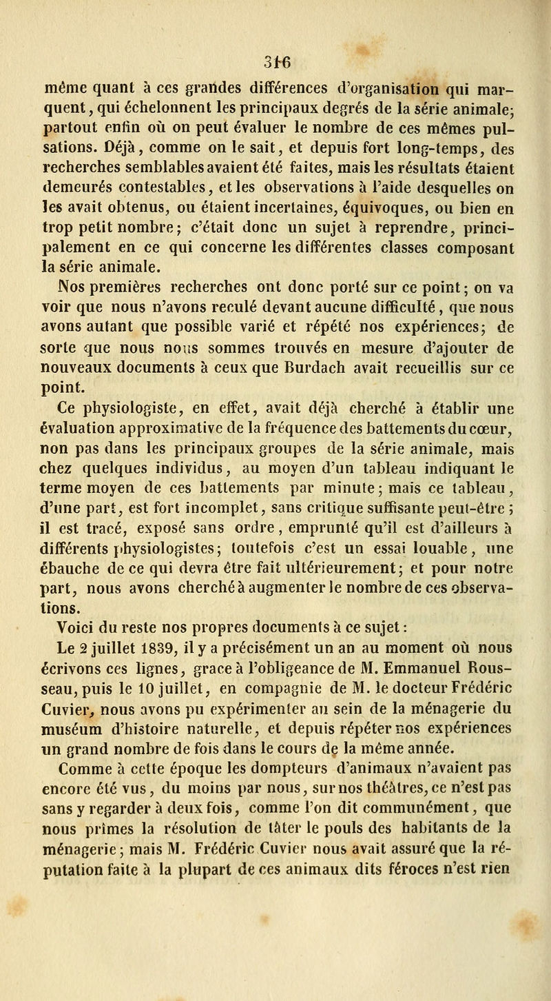 même quant à ces grandes différences d'organisation qui mar- quent , qui échelonnent les principaux degrés de la série animale- partout enfin oii on peut évaluer le nombre de ces mêmes pul- sations. Déjà, comme on le sait, et depuis fort long-temps, des recherches semblables avaient été faites, mais les résultats étaient demeurés contestables, et les observations à l'aide desquelles on les avait obtenus, ou étaient incertaines, équivoques, ou bien en trop petit nombre; c'était donc un sujet à reprendre, princi- palement en ce qui concerne les différentes classes composant la série animale. Nos premières recherches ont donc porté sur ce point ; on va voir que nous n'avons reculé devant aucune difficulté, que nous avons autant que possible varié et répété nos expériences; de sorte que nous nous sommes trouvés en mesure d'ajouter de nouveaux documents à ceux que Burdach avait recueillis sur ce point. Ce physiologiste, en effet, avait déjà cherché à établir une évaluation approximative de la fréquence des battements du cœur, non pas dans les principaux groupes de la série animale, mais chez quelques individus, au moyen d'un tableau indiquant le terme moyen de ces battements par minute ; mais ce tableau, d'une part, est fort incomplet, sans critique suffisante peut-être ; il est tracé, exposé sans ordre, emprunté qu'il est d'ailleurs à différents ï»hysiologistes; toutefois c'est un essai louable, une ébauche de ce qui devra être fait ultérieurement; et pour notre part, nous avons cherché à augmenter le nombre de ces observa- tions. Voici du reste nos propres documents à ce sujet : Le 2 juillet 1839, il y a précisément un an au moment où nous écrivons ces lignes, grâce à l'obligeance de M. Emmanuel Rous- seau, puis le 10 juillet, en compagnie de M. le docteur Frédéric Cuvier, nous avons pu expérimenter au sein de la ménagerie du muséum d'histoire naturelle, et depuis répéter nos expériences un grand nombre de fois dans le cours de la même année. Comme à cette époque les dompteurs d'animaux n'avaient pas encore été vus, du moins par nous, sur nos théâtres, ce n'est pas sans y regarder à deux fois, comme l'on dit communément, que nous prîmes la résolution de tàter le pouls des habitants de la ménagerie; mais M. Frédéric Cuvier nous avait assuré que la ré- putation faite à la plupart de ces animaux dits féroces n'est rien
