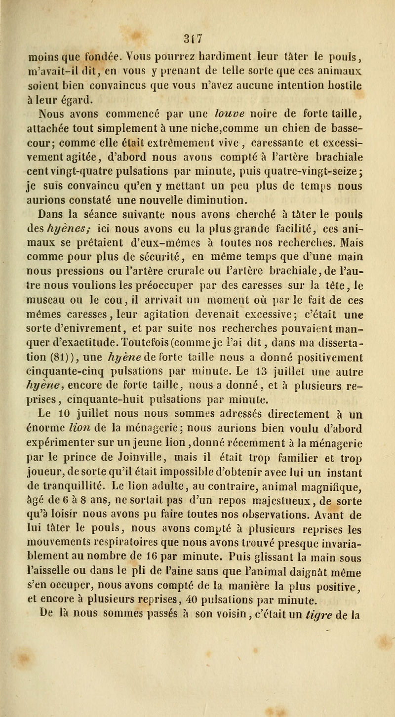 3(7 moins que fondée. Vous pourrez hardiment leur tàter le pouls, m'avait-il dit, en vous y prenant de telle sorte que ces animaux, soient bien convaincus que vous n'avez aucune intention hostile à leur égard. Nous avons commencé par une louve noire de forte taille, attachée tout simplement à une niche,comme un chien de basse- cour; comme elle était extrêmement vive , caressante et excessi- vement agitée, d'abord nous avons compté à l'artère brachiale cent vingt-quatre pulsations par minute, puis quatre-vingt-seize; je suis convaincu qu'en y mettant un peu plus de temps nous aurions constaté une nouvelle diminution. Dans la séance suivante nous avons cherché à tâter le pouls des hyènes,' ici nous avons eu la plus grande facilité, ces ani- maux se prêtaient d'eux-mêmes à toutes nos recherches. Mais comme pour plus de sécurité, en même temps que d'une main nous pressions ou l'artère crurale ou l'artère brachiale, de l'au- tre nous voulions les préoccuper par des caresses sur la tête, le museau ou le cou, il arrivait un moment où par le fait de ces mêmes caresses, leur agitation devenait excessive; c'était une sorte d'enivrement, et par suite nos recherches pouvaient man- quer d'exactitude. Toutefois (comme je l'ai dit, dans ma disserta- tion (81)), une hi/ène de forte taille nous a donné positivement cinquante-cinq pulsations par minute. Le 13 juillet une autre hyène, encore de forte taille, nous a donné, et à plusieurs re- prises, cinquante-huit pulsations par minute. Le 10 juillet nous nous sommes adressés directement à un énorme lion de la ménagerie; nous aurions bien voulu d'abord expérimenter sur un jeune lion, donné récemment à la ménagerie par le prince de Joinvilie, mais il était trop familier et trop joueur, de sorte qu'il était impossible d'obtenir avec lui un instant de tranquillité. Le lion adulte, au contraire, animal magnifique, âgé de 6 à 8 ans, ne sortait pas d'un repos majestueux, de sorte qu'à loisir nous avons pu faire toutes nos observations. Avant de lui tâter le pouls, nous avons compté à plusieurs reprises les mouvements respiratoires que nous avons trouvé presque invaria- blement au nombre de 16 par minute. Puis glissant la main sous l'aisselle ou dans le pli de l'aine sans que l'animal daignât même s'en occuper, nous avons compté de la. manière la plus positive, et encore à plusieurs reprises, 40 pulsations par minute. De là nous sommes passés à son voisin, c'était un tigre de la
