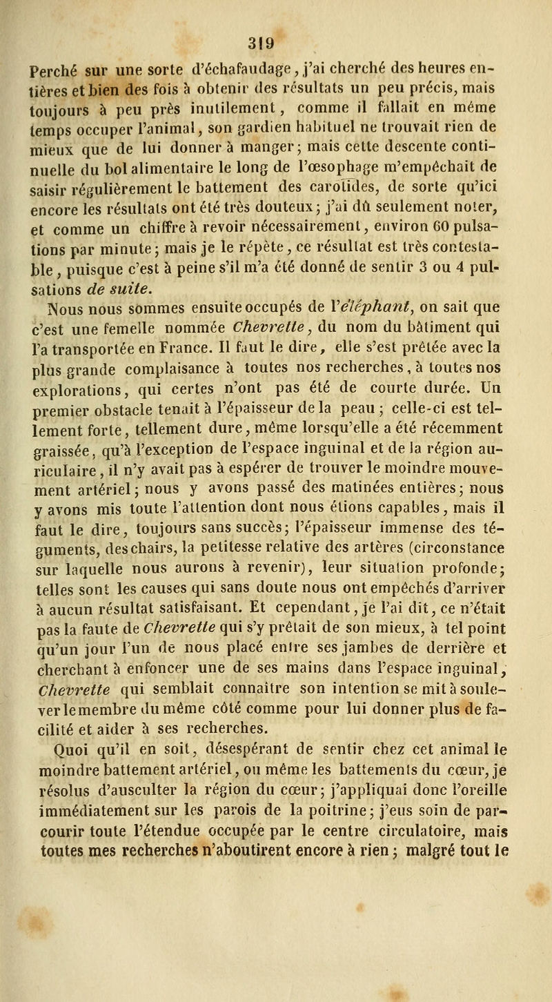 Perché sur une sorte d'échafaudage, j'ai cherché des heures en- tières et bien des fois h obtenir des résultats un peu précis, mais toujours à peu près iniililement, comme il fallait en même temps occuper l'animal, son gardien habituel ne trouvait rien de mieux que de lui donner à manger; mais cette descente conti- nuelle du bol alimentaire le long de l'œsophage m'empêchait de saisir régulièrement le battement des carotides, de sorte qu'ici encore les résultats ont été très douteux; j'ai dû seulement noter, et comme un chiffre à revoir nécessairement, environ 60 pulsa- tions par minute ; mais je le répète, ce résultat est très contesta- ble , puisque c'est à peine s'il m'a été donné de sentir 3 ou 4 pul- sations de suite. ÎNous nous sommes ensuite occupés de Ve'léphant, on sait que c'est une femelle nommée Chevrette, du nom du bâtiment qui l'a transportée en France. Il faut le dire, elle s'est prêtée avec la plus grande complaisance à toutes nos recherches, à toutes nos explorations, qui certes n'ont pas été de courte durée. Un premier obstacle tenait à l'épaisseur de la peau ; celle-ci est tel- lement forte, tellement dure, même lorsqu'elle a été récemment graissée, qu'à l'exception de l'espace inguinal et de la région au- riculaire , il n'y avait pas à espérer de trouver le moindre mouve- ment artériel; nous y avons passé des matinées entières; nous y avons mis toute l'attention dont nous étions capables, mais il faut le dire, toujours sans succès; l'épaisseur immense des té- guments, des chairs, la petitesse relative des artères (circonstance sur laquelle nous aurons à revenir), leur situation profonde; telles sont les causes qui sans doute nous ont empêchés d'arriver à aucun résultat satisfaisant. Et cependant, je l'ai dit, ce n'était pas la faute de Chevrette qui s'y prêtait de son mieux, à tel point qu'un jour l'un de nous placé entre ses jambes de derrière et cherchant à enfoncer une de ses mains dans l'espace inguinal. Chevrette qui semblait connaître son intention se mit à soule- ver le membre du même côté comme pour lui donner plus de fa- cilité et aider à ses recherches. Quoi qu'il en soit, désespérant de sentir chez cet animal le moindre battement artériel, ou même les battements du cœur, je résolus d'ausculter la région du cœur; j'appliquai donc l'oreille immédiatement sur les parois de la poitrine; j'eus soin de par- courir toute l'étendue occupée par le centre circulatoire, mais toutes mes recherches n'aboutirent encore à rien ; malgré tout le