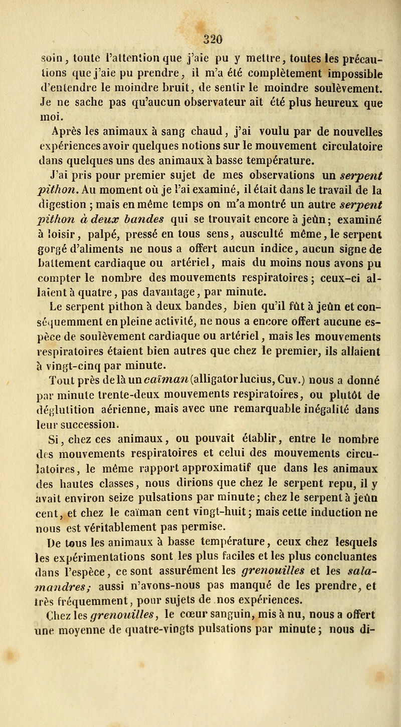soin, toute l'attention que J'aie pu y mettre, toutes les précau- tions que j'aie pu prendre, il m'a été complètement impossible d'entendre le moindre bruit, de sentir le moindre soulèvement. Je ne sache pas qu'aucun observateur ait été plus heureux que moi. Après les animaux à sang chaud, j'ai voulu par de nouvelles expériences avoir quelques notions sur le mouvement circulatoire dans quelques uns des animaux à basse température. J'ai pris pour premier sujet de mes observations un serpent pithon. Au moment où je l'ai examiné, il était dans le travail de la digestion ; mais en même temps on m'a montré un autre serpent pithon à deux bandes qui se trouvait encore à jeun; examiné à loisir, palpé, pressé en tous sens, ausculté même, le serpent gorgé d'aliments ne nous a offert aucun indice, aucun signe de battement cardiaque ou artériel, mais du moins nous avons pu compter le nombre des mouvements respiratoires ; ceux-ci al- laient à quatre, pas davantage, par minute. Le serpent pithon à deux bandes, bien qu'il fût à jeun et con- séquemment en pleine activité, ne nous a encore offert aucune es- pèce de soulèvement cardiaque ou artériel, mais les mouvements respiratoires étaient bien autres que chez le premier, ils allaient à vingt-cinq par minute. Tout près de là un caïma^i (alligator lucius,Cuv.) nous a donné par minute trente-deux mouvements respiratoires, ou plutôt de déglutition aérienne, mais avec une remarquable inégalité dans leur succession. Si, chez ces animaux, ou pouvait établir, entre le nombre des mouvements respiratoires et celui des mouvements circu- latoires, le même rapport approximatif que dans les animaux des hautes classes, nous dirions que chez le serpent repu, il y avait environ seize pulsations par minute; chez le serpenta jeûa cent, et chez le caïman cent vingt-huit; mais cette induction ne nous est véritablement pas permise. De tous les animaux à basse température, ceux chez lesquels les expérimentations sont les plus faciles et les plus concluantes dans l'espèce, ce sont assurément les grenouilles et les sala- mandres; aussi n'avons-nous pas manqué de les prendre, et très fréquemment; ponr sujets de nos expériences. ChevAes grenouilles, le cœur sanguin, mis à nu, nous a offert une moyenne de quatre-vingts pulsations par minute; nous di-