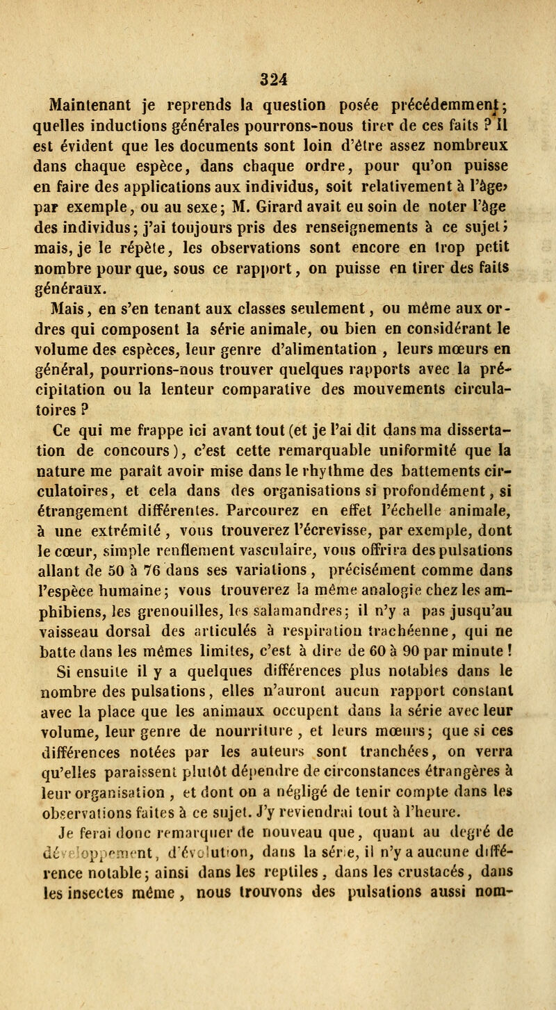 Maintenant je reprends la question posée précédemment; quelles inductions générales pourrons-nous tirer de ces faits ? Il est évident que les documents sont loin d'être assez nombreux dans chaque espèce, dans chaque ordre, pour qu'on puisse en faire des applications aux individus, soit relativement à l'âge» par exemple, ou au sexe ; M. Girard avait eu soin de noter l'âge des individus; j'ai toujours pris des renseignements à ce sujet5 mais, je le répète, les observations sont encore en trop petit nombre pour que, sous ce rapport, on puisse en tirer des faits généraux. Mais, en s'en tenant aux classes seulement, ou même aux or- dres qui composent la série animale, ou bien en considérant le volume des espèces, leur genre d'alimentation , leurs mœurs en général, pourrions-nous trouver quelques rapports avec la pré- cipitation ou la lenteur comparative des mouvements circula- toires ? Ce qui me frappe ici avant tout (et je l'ai dit dans ma disserta- tion de concours), c'est cette remarquable uniformité que la nature me paraît avoir mise dans le rhythme des battements cir- culatoires, et cela dans des organisations si profondément, si étrangement difFérenles. Parcourez en effet l'échelle animale, à une extrémité , vous trouverez l'écrevisse, par exemple, dont le cœur, simple renflement vasculaire, vous offrira des pulsations allant de 50 à 76 dans ses variations, précisément comme dans l'espèce humaine; vous trouverez ia même analogie chez les am- phibiens, les grenouilles, les salamandres: il n'y a pas jusqu'au vaisseau dorsal des articulés à respiration trachéenne, qui ne batte dans les mêmes limites, c'est à dire de 60 à 90 par minute ! Si ensuite il y a quelques différences plus notables dans le nombre des pulsations, elles n'auront aucun rapport constant avec la place que les animaux occupent dans la série avec leur volume, leur genre de nourriture, et leurs mœurs; que si ces différences notées par les auteurs sont tranchées, on verra qu'elles paraissent plutôt dé}»en(lre de circonstances étrangères à leur organisation , et dont on a néjjligé de tenir compte dans les observations faites à ce sujet. J'y reviendrai tout à l'heure. Je ferai donc remarquer de nouveau que, quant au degré de de/ 'opp^ment, dévc!ut'on, dans lasére, il n'y a aucune diffé- rence notable; ainsi dans les reptiles, dans les crustacés, dans les insectes même, nous trouvons des pulsations aussi nom-