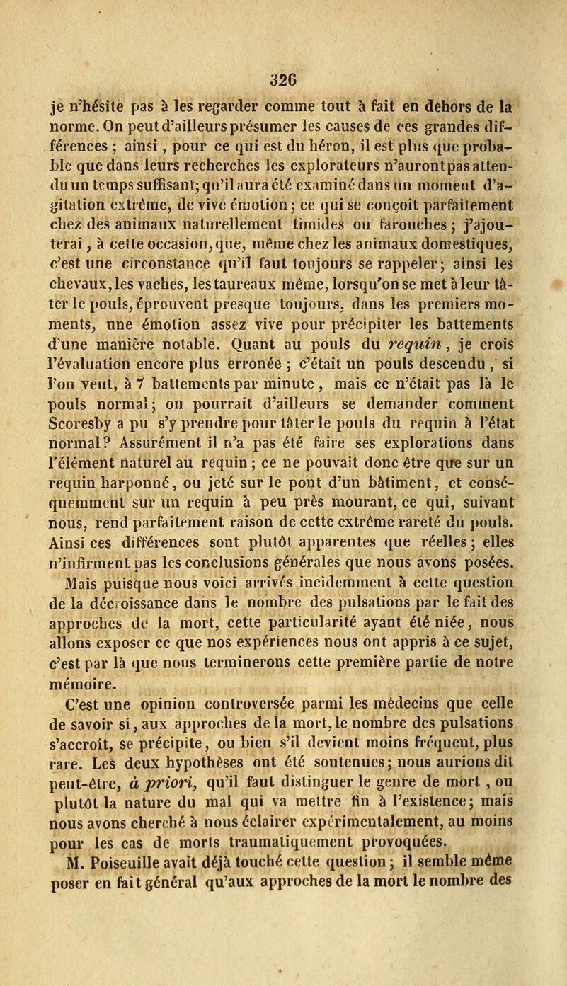 je n'hésite pas à les regarder comme tout à fait en dehors de la norme. On peut d'ailleurs présumer les causes de ces grandes dif- férences ; ainsi, pour ce qui est du héron, il est plus que proba- ble que dans leurs recherches les explorateurs n'auront pas atten- du un temps suffisant; qu'il aura été examiné dans un moment d'a- gitation extrême, de vive émotion; ce qui se conçoit parfaitement chez des animaux naturellement timides ou farouches ; j'ajou- terai , a cette occasion, que, même chez les animaux domestiques, c'est une circonstance qu'il faut toujours se rappeler; ainsi les chevaux, les vaches, les taureaux même, lorsqu'on se met à leur ta- rer le pouls, éprouvent presque toujours, dans les premiers mo- ments, une émotion assez vive pour précipiter les battements d'une manière notable. Quant au pouls du requin , je crois l'évaluation encore plus erronée ; c'était un pouls descendu , si l'on veut, à 1 battements par minute , mais ce n'était pas là le pouls normal; on pourrait d'ailleurs se demander comment Scoresby a pu s'y prendre pour tâter le pouls du requin à l'état normal? Assurément il n'a pas été faire ses explorations dans l'élément naturel au requin ; ce ne pouvait donc être que sur un requin harponné, ou jeté sur le pont d'un bâtiment, et consé- quemment sur un requin à peu près mourant, ce qui, suivant nous, rend parfaitement raison de cette extrême rareté du pouls. Ainsi ces différences sont plutôt apparentes que réelles ; elles n'infirment pas les conclusions générales que nous avons posées. Mais puisque nous voici arrivés incidemment à cette question de la décroissance dans le nombre des pulsations par le fait des approches de la mort, cette particularité ayant été niée, nous allons exposer ce que nos expériences nous ont appris à ce sujet, c'est par là que nous terminerons cette première partie de notre mémoire. C'est une opinion controversée parmi les médecins que celle de savoir si, aux approches de la mort,le nombre des pulsations s'accroît, se précipite, ou bien s'il devient moins fréquent, plus rare. Les deux hypothèses ont été soutenues ; nous aurions dit peut-être, à priori^ qu'il faut distinguer le genre de mort, ou plutôt la nature du mal qui va mettre fin à l'existence; mais nous avons cherché à nous éclairer expérimentalement, au moins pour les cas de morts traumatiquement provoquées. M. Poiseuille avait déjà touché cette question; il semble même poser en fait général qu'aux approches de la morl le nombre des