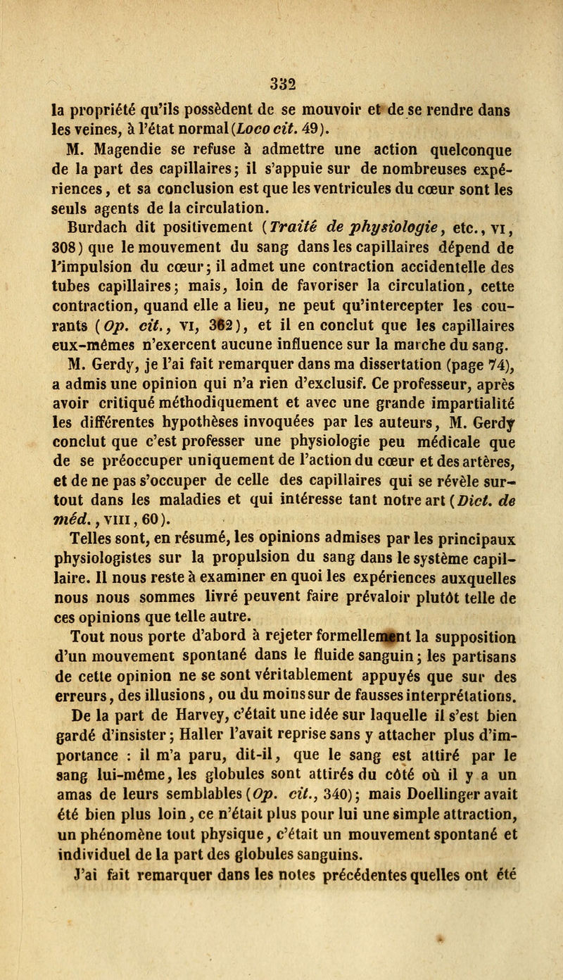 la propriété qu'ils possèdent de se mouvoir et de se rendre dans les veines, à l'état normdil {Loco cit. 49). M. Magendie se refuse à admettre une action quelconque de la part des capillaires ; il s'appuie sur de nombreuses expé- riences , et sa conclusion est que les ventricules du cœur sont les seuls agents de la circulation. Burdach dit positivement {Traité de physiologie, etc.,vi, 308) que le mouvement du sang dans les capillaires dépend de l'impulsion du cœur; il admet une contraction accidentelle des tubes capillaires; mais, loin de favoriser la circulation, cette contraction, quand elle a lieu, ne peut qu'intercepter les cou- rants ( Op. cit., VI, 362 ), et il en conclut que les capillaires eux-mêmes n'exercent aucune influence sur la marche du sang. M. Gerdy, je l'ai fait remarquer dans ma dissertation (page 74), a admis une opinion qui n'a rien d'exclusif. Ce professeur, après avoir critiqué méthodiquement et avec une grande impartialité les différentes hypothèses invoquées par les auteurs, M. Gerdy conclut que c'est professer une physiologie peu médicale que de se préoccuper uniquement de l'action du cœur et des artères, et de ne pas s'occuper de celle des capillaires qui se révèle sur- tout dans les maladies et qui intéresse tant notre art (Z?ic/. de méd.,\ui,60). Telles sont, en résumé, les opinions admises par les principaux physiologistes sur la propulsion du sang dans le système capil- laire. Il nous reste à examiner en quoi les expériences auxquelles nous nous sommes livré peuvent faire prévaloir plutôt telle de ces opinions que telle autre. Tout nous porte d'abord à rejeter formelleiBint la supposition d'un mouvement spontané dans le fluide sanguin ; les partisans de cette opinion ne se sont véritablement appuyés que sur des erreurs, des illusions, ou du moins sur de fausses interprétations. De la part de Harvey, c'était une idée sur laquelle il s'est bien gardé d'insister ; Haller l'avait reprise sans y attacher plus d'im- portance : il m'a paru, dit-il, que le sang est attiré par le sang lui-même, les globules sont attirés du côté oii il y a un amas de leurs semblables (6>jo. cit., 340); mais Doellinger avait été bien plus loin, ce n'était plus pour lui une simple attraction, un phénomène tout physique, c'était un mouvement spontané et individuel de la part des globules sanguins. J'ai fait remarquer dans les notes précédentes quelles ont été