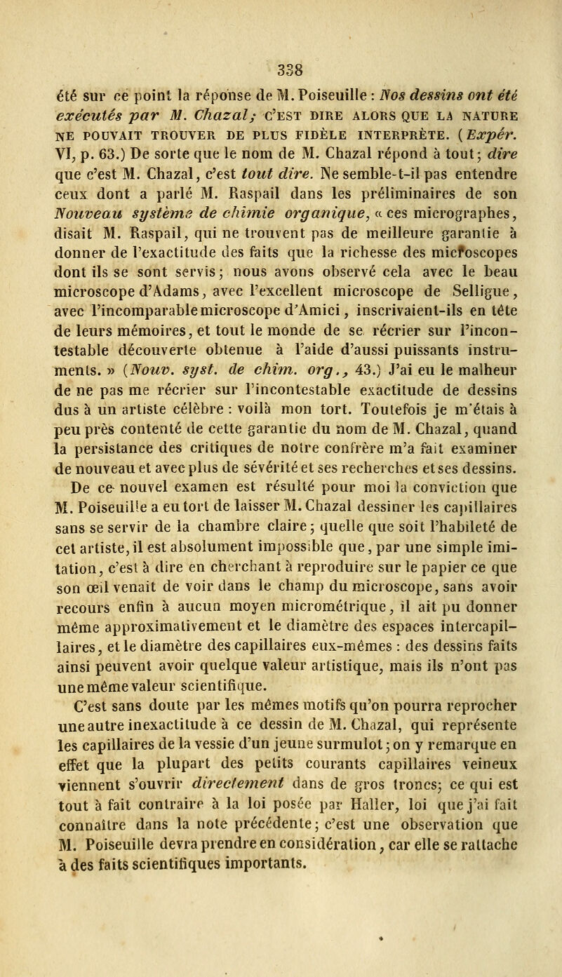 été sur ne point la réponse de M. Poiseuille : Nos dessins ont été exécutés par M. Chazal; c'est dire alors que la nature NE POUVAIT trouver DE PLUS FIDÈLE INTERPRÈTE. {Expér. VI, p. 63.) De sorte que le nom de M. Chazal répond à tout; dire que c'est M. Chazal, c'est tout dire. Ne semble-t-il pas entendre ceux dont a parlé M. Raspail dans les préliminaires de son Nouveau système de chimie organique, a ces micrographes, disait M. Raspail, qui ne trouvent pas de meilleure garantie à donner de l'exactitude îles faits que la richesse des micfoscopes dont ils se sont servis ; nous avons observé cela avec le beau microscope d'Àdams, avec l'excellent microscope de Selligue, avec l'incomparable microscope d'Amici, inscrivaient-ils en tète de leurs mémoires, et tout le monde de se récrier sur l'incon- testable découverte obtenue à l'aide d'aussi puissants instru- ments. » {Nouv. syst. de chim. org,, 43.) J'ai eu le malheur de ne pas me récrier sur l'incontestable exactitude de dessins dus à un artiste célèbre : voilà mon tort. Toutefois je m'étais à peu près contenté de cette garantie du nom de M. Chazal, quand la persistance des critiques de notre confrère m'a fait examiner de nouveau et avec plus de sévérité et ses recherches et ses dessins. De ce- nouvel examen est résulté pour moi la conviction que M. Poiseuille a eu tort de laisser M. Chazal dessiner les ca})illaires sans se servir de la chambre claire; quelle que soit l'habileté de cet artiste, il est absolument impossible que, par une simple imi- tation, c'est à dire en cherchant à reproduire sur le papier ce que son œil venait de voir dans le champ du microscope, sans avoir recours enfin à aucun moyen micrométrique, il ait pu donner même approximativement et le diamètre des espaces intercapil- laîres, et le diamètre des capillaires eux-mêmes : des dessins faits ainsi peuvent avoir quelque valeur artistique, mais ils n'ont pas une même valeur scientifique. C'est sans doute par les mêmes motifs qu'on pourra reprocher une autre inexactitude à ce dessin de M. Chazal, qui représente les capillaires de la vessie d'un jeune surmulot 3 on y remarque en effet que la plupart des petits courants capillaires veineux viennent s'ouvrir directement dans de gros troncs; ce qui est tout à fait contraire à la loi posée par Haller, loi que j'ai fait connaître dans la note précédente; c'est une observation que M. Poiseuille devra prendre en considération, car elle se rattache à des faits scientifiques importants.
