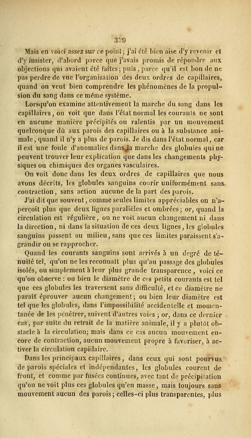 3:;9 Mais en voici assez sur ce point; j'ai été bien aise d'y revenir et d'y insister, d'abord parce que j'avais promis de répondre aux objections qui avaient été faites; puis, parce qu'il est bon de ne pas perdre de vue l'organisation des deux ordres de capillaires, quand on veut bien comprendre les phénomènes de la propul- sion du sang dans ce même système. Lorsqu'on examine attentivement la marche du sang dans les capillaires, on voit que dans l'état normal les courants ne sont en aucune manière précipités ou ralentis par un mouvement quelconque dû aux parois des capillaires ou à la substance ani- male, quand il n'y a plus de parois. Je dis dans l'état normal, car il est une foule d'anomalies dansja marche des globules qui ne peuvent trouver leur explication que dans les changements phy- siques ou chimiques des organes vascuîaires. On voit donc dans les deux ordres de capillaires que nous avons décrits, les globules sanguins courir uniformément sans contraction, sans action aucune de la part des parois. J'ai dit que souvent, comme seules limites appréciables on n'a- perçoit plus que deux lignes parallèles et ombrées; or, quand la circulation est régulière, on ne voit aucun changement ni dans la direction, ni dans la situation de ces deux lignes, les globules sanguins passent au milieu, sans que ces limites paraissent s'a- grandir ou se rapprocher. Quand les courants sanguins sont arrivés à un degré de té- nuité tel, qu'on ne les reconnaît plus qu'au passage des globules isolés, ou simplement à leur plus grande transparence , voici ce qu'on observe : ou bien le diamètre de ces petits courants est tel que ces globules les traversent sans difficulté, et ce diamètre ne parait éprouver aucun changement; ou bien leur diamètre est tel que les globules, dans l'impossibilité accidentelle et momen- tanée de les pénétrer, suivent d'autres voies ; or, dans ce dernier cas, par suite du retrait de la matière animale, il y a plutôt ob- stacle à la circulation; mais dans ce cas aucun mouvement en- core de contraction, aucun mouvement propre à favoriser, à ac- tiver la circulation capillaire. Dans les principaux capillaires, dans ceux qui sont pourvus de parois spéciales et indépendantes, les globules courent de front, et comme par fusées continues;, avec tant de précipitation qu'on ne voit plus ces globules qu'en masse, mais toujours sans mouvement aucun des parois; celles-ci plus transparentes, plus