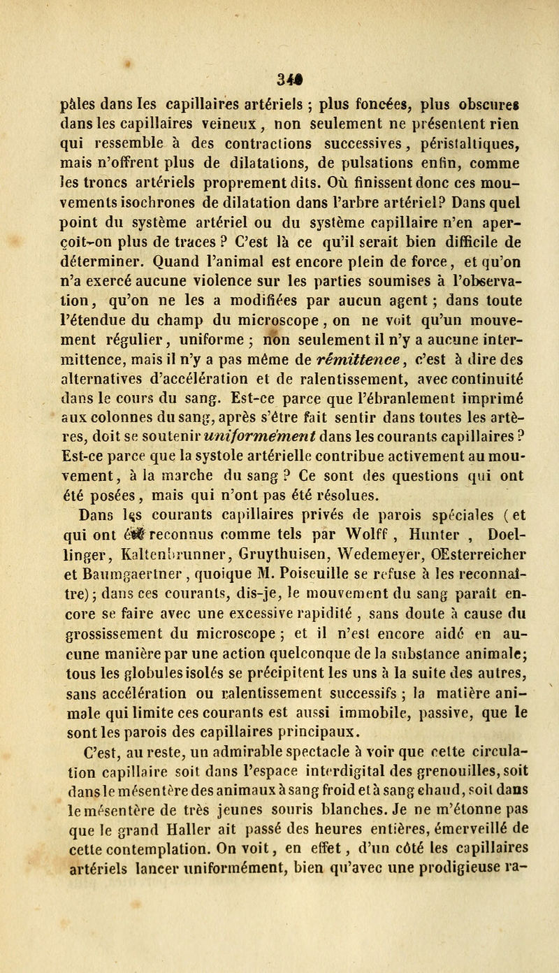 34# pâles dans les capillaires artériels ; plus foncées, plus obscures dans les capillaires veineux, non seulement ne présentent rien qui ressemble à des contractions successives, péristaliiques, mais n'offrent plus de dilatations, de pulsations enfin, comme les troncs artériels proprement dits. Où finissent donc ces mou- vements isochrones de dilatation dans l'arbre artériel? Dans quel point du système artériel ou du sj^stème capillaire n'en aper- çoit-on plus de traces ? C'est là ce qu'il serait bien difficile de déterminer. Quand l'animal est encore plein de force, et qu'on n'a exercé aucune violence sur les parties soumises à l'observa- tion, qu'on ne les a modifiées par aucun agent; dans toute l'étendue du champ du microscope, on ne voit qu'un mouve- ment régulier, uniforme , non seulement il n'y a aucune inter- mittence, mais il n'y a pas même de rémittence, c'est à dire des alternatives d'accélération et de ralentissement, avec continuité dans le cours du sang. Est-ce parce que l'ébranlement imprimé aux colonnes du sang, après s'être fait sentir dans toutes les artè- res, doit se soulGUU'uniformément dans les courants capillaires ? Est-ce parce que la systole artérielle contribue activement au mou- vement, à la marche du sang ? Ce sont des questions qui ont été posées, mais qui n'ont pas été résolues. Dans l§s courants capillaires privés de parois spéciales (et qui ont éî^ reconnus comme tels par Wolff, Hunter , Doel- linger, Kalten'Dîunner, Gruythuisen, Wedemeyer, OEsterreicher et Baumgaertner , quoique M. Poiseuille se refuse à les reconnaî- tre); dans ces courants, dis-je, le mouvement du sang paraît en- core se faire avec une excessive rapidité , sans doute à cause du grossissement du microscope ; et il n'est encore aidé en au- cune manière par une action quelconque de la substance animale; tous les globules isolés se précipitent les uns à la suite des autres, sans accélération ou ralentissement successifs ; la matière ani- male qui limite ces courants est aussi immobile, passive, que le sont les parois des capillaires principaux. C'est, au reste, un admirable spectacle à voir que celte circula- tion capillaire soit dans l'espace interdigital des grenouilles, soit dansle mésentère des animaux à sang froid et à sang ehaud, soit dans le mésentère de très jeunes souris blanches. Je ne m'étonne pas que le grand Haller ait passé des heures entières, émerveillé de cette contemplation. On voit, en effet, d'un côté les capillaires artériels lancer uniformément, bien qu'avec une prodigieuse ra-