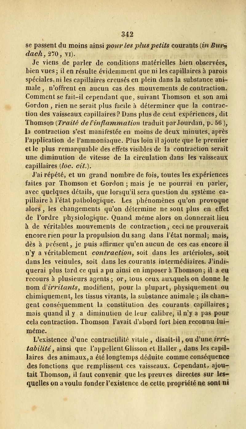 se passent du moins ainsi pour les plus petits courants (m Bur^ dach, 270, vi). Je viens de parler de conditions matérielles bien observées, bien vues j il en résulte évidemment que ni les capillaires à parois spéciales, ni les capillaires creusés en plein dans la substance ani- male , n'offrent en aucun cas des mouvements de contraction. Comment se fait-il cependant que, suivant Thomson et son ami Gordon , rien ne serait plus facile à déterminer que la contrac- tion des vaisseaux capillaires? Dans plus de cent expériences, dit Thomson [Traité deCinflamniation traduit par Jourdan, p. 56 ), la contraction s'est manifestée en moins de deux minutes, après l'application de l'ammoniaque. Plus loin il ajoute que le premier et le plus remarquable des effets visibles de la contraction serait une diminution de vitesse de la circulation dans les vaisseaux capillaires [loc. cit.). J'ai répété, et un grand nombre de fois, toutes les expériences faites par Thomson et Gordon ; mais je ne pourrai en parler, avec quelques détails, que lorsqu'il sera question du système ca- pillaire à l'état pathologique. Les phénomènes qu'on provoque alors, les changements qu'on détermine ne sont plus en effet de l'ordre physiologique. Quand même alors on donnerait lieu à de véritables mouvements de contraction, ceci ne prouverait encore rien pour la propulsion du sang dans l'état normal; mais, dès à présent, je puis affirmer qu'en aucun de ces cas encore il n'y a véritablement contraction, soit dans les artérioles, soit dans les veinules, soit dans les courants intermédiaires. J'indi- querai plus tard ce qui a pu ainsi en imposer à Thomson; il a eu recours à plusieurs agents ; or, tous ceux auxquels on donne le nom di irritants y modifient, pour la plupart, physiquement ou chimiquem^ent, les tissus vivants, la substance animale ; ils chan- gent conséquemment la constitution des courants capillaires ; mais quand il y a diminution de leur calibre, il n'y a pas pour cela contraction. Thomson l'avait d'abord fort bien reconnu lui- même. L'existence d'une contractilité vitale, disait-il, ou d'une im- tabilite' j ainsi que rappellent Glisson et Haller , dans les capil- laires des animaux, a été longtemps déduite comme conséquence des fonctions que remplissent ces vaisseaux. Cependant, ajou- tait Thomson, il faut convenir que les preuves directes sur les- quelles on a voulu fonder l'existence de celte propriété ne sont ni