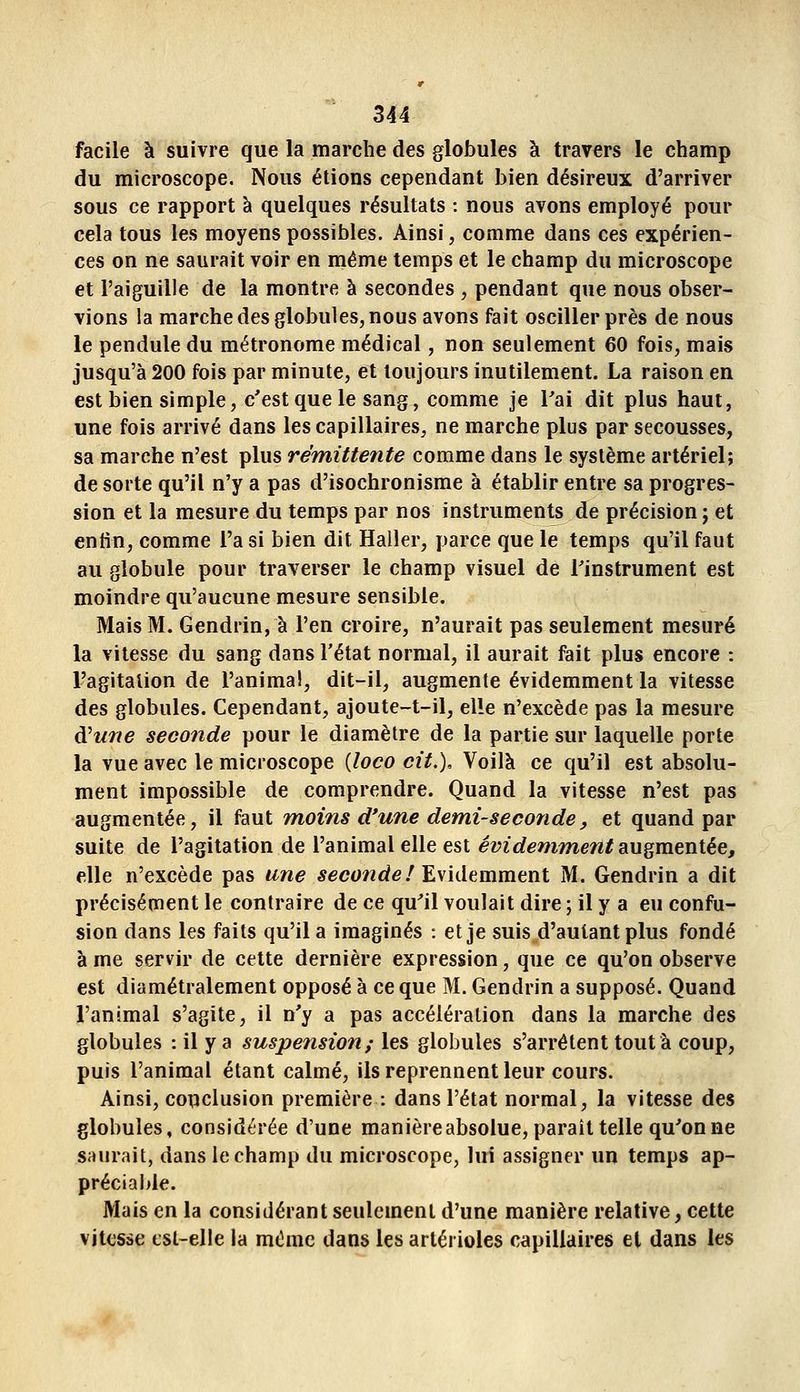 facile à suivre que la marche des globules à travers le champ du microscope. Nous étions cependant bien désireux d'arriver sous ce rapport à quelques résultats : nous avons employé pour cela tous les moyens possibles. Ainsi, comme dans ces expérien- ces on ne saurait voir en même temps et le champ du microscope et l'aiguille de la montre à secondes , pendant que nous obser- vions la marche des globules, nous avons fait osciller près de nous le pendule du métronome médical, non seulement 60 fois, mais jusqu'à 200 fois par minute, et toujours inutilement. La raison en est bien simple, c'est que le sang, comme je Tai dit plus haut, une fois arrivé dans les capillaires, ne marche plus par secousses, sa marche n'est plus rémittente comme dans le système artériel; de sorte qu'il n'y a pas d'isochronisme à établir entre sa progres- sion et la mesure du temps par nos instruments de précision ; et entin, comme l'a si bien dit Haller, parce que le temps qu'il faut au globule pour traverser le champ visuel de l'instrument est moindre qu'aucune mesure sensible. Mais M. Gendrin, à l'en croire, n'aurait pas seulement mesuré la vitesse du sang dans l'état normal, il aurait fait plus encore : l'agitation de l'anima!, dit-il, augmente évidemment la vitesse des globules. Cependant, ajoute-t-il, elle n'excède pas la mesure d'wr/e seconde pour le diamètre de la partie sur laquelle porte la vue avec le microscope [loco cit.). Voilà ce qu'il est absolu- ment impossible de comprendre. Quand la vitesse n'est pas augmentée, il faut moins d'une demi-seconde, et quand par suite de l'agitation de l'animal elle est évidemment SLUgmentée, elle n'excède pas une seconde f E\idemmtnt M. Gendrin a dit précisément le contraire de ce qu'il voulait dire ; il y a eu confu- sion dans les faits qu'il a imaginés : et je suis d'autant plus fondé à me servir de cette dernière expression, que ce qu'on observe est diamétralement opposé à ce que M. Gendrin a supposé. Quand l'animal s'agite, il n'y a pas accélération dans la marche des globules : il y a suspeîision; les globules s'arrêtent tout à coup, puis l'animal étant calmé, ils reprennent leur cours. Ainsi, conclusion première : dans l'état normal, la vitesse des globules, considérée d'une manière absolue, paraît telle qu'on ne saurait, dans le champ du microscope, lui assigner un temps ap- préciable. Mais en la considérant seulement d'une manière relative, cette vitesse est-elle la même dans les artérioles capillaires el dans les