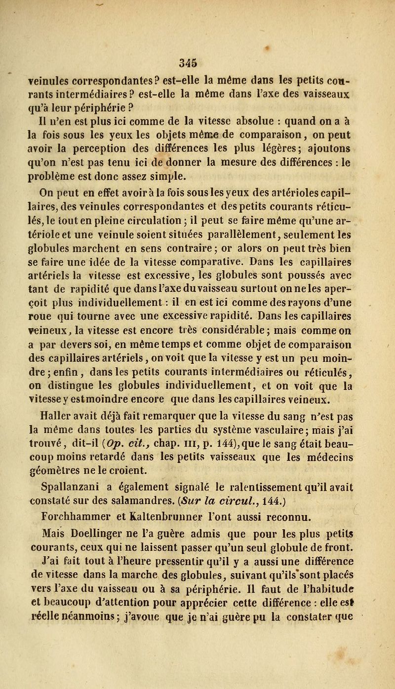 veinules correspondantes? est-elle la même dans les petits cou- rants intermédiaires ? est-elle la même dans l'axe des vaisseaux qu'à leur périphérie ? Il n'en est plus ici comme de la vitesse absolue : quand on a à la fois sous les yeux les objets même de comparaison, on peut avoir la perception des différences les plus légères; ajoutons qu'on n'est pas tenu ici de donner la mesure des différences : le problème est donc assez simple. On peut en effet avoir à la fois sous les yeux des artérioles capil- laires, des veinules correspondantes et des petits courants réticu- lés, le tout en pleine circulation ; il peut se faire même qu'une ar- térioleetune veinule soient situées parallèlement, seulement les globules marchent en sens contraire; or alors on peut très bien se faire une idée de la vitesse comparative. Dans les capillaires artériels la vitesse est excessive, les globules sont poussés avec tant de rapidité que dans l'axe du vaisseau surtout on ne les aper- çoit plus individuellement: il en est ici comme des rayons d'une roue qui tourne avec une excessive rapidité. Dans les capillaires veineux, la vitesse est encore très considérable; mais comme on a par devers soi, en même temps et comme objet de comparaison des capillaires artériels, on voit que la vitesse y est un peu moin- dre; enfin, dans les petits courants intermédiaires ou réticulés, on distingue les globules individuellement, et on voit que la vitesse y estmoindre encore que dans les capillaires veineux. Haller avait déjà fait remarquer que la vitesse du sang n^est pas la même dans toutes les parties du système vasculaire; mais j'ai trouvé, dit-il {Op, cit., chap. m, p. 144),que le sang était beau- coup moins retardé dans les petits vaisseaux que les médecins géomètres ne le croient. Spallanzani a également signalé le ralentissement qu'il avait constaté sur des salamandres. {Sur la circul., 144.) Forchhammer et Kaltenbrunner Font aussi reconnu. Mais Doellinger ne l'a guère admis que pour les plus petits courants, ceux qui ne laissent passer qu'un seul globule de front. J'ai fait tout à l'heure pressentir qu'il y a aussi une différence de vitesse dans la marche des globules, suivant qu'ils'sont placés vers l'axe du vaisseau ou à sa périphérie. Il faut de l'habitude et beaucoup d'attention pour apprécier cette différence : elle est réelle néanmoins ; j'avoue que je n'ai guère pu la constater que