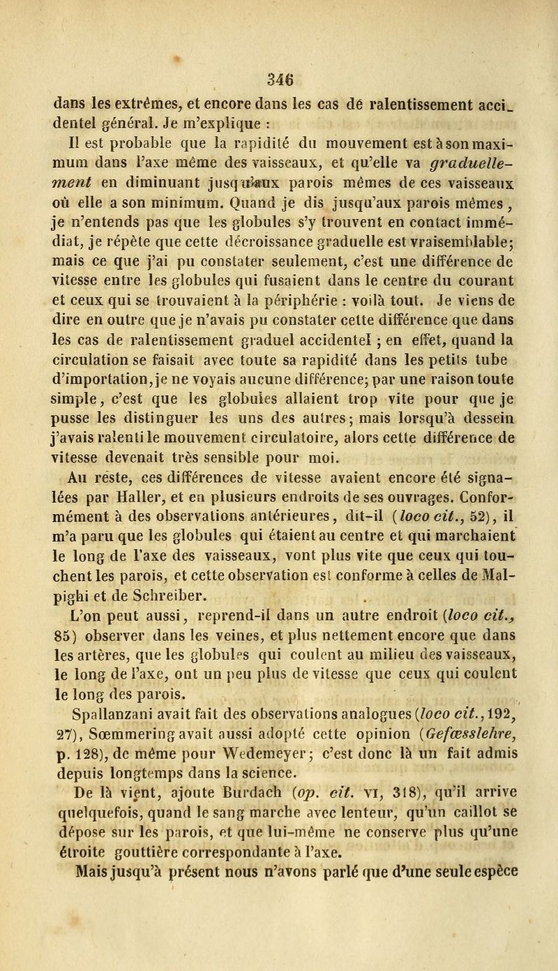 dans les extrêmes, et encore dans les cas dé ralentissement acci» dentel général. Je m'explique : Il est probable que la rapidité du mouvement est à son maxi- mum dans l'axe même des vaisseaux, et qu'elle va graduelle- ment en diminuant jusqii''«fux parois mêmes de ces vaisseaux où elle a son minimum. Quand je dis jusqu'aux parois mêmes , je n'entends pas que les globules s'y trouvent en contact immé- diat, je répète que cette décroissance graduelle est vraisemblable; mais ce que j'ai pu constater seulement, c'est une différence de vitesse entre les globules qui fusaient dans le centre du courant et ceux qui se trouvaient à la périphérie : voilà tout. Je viens de dire en outre que je n'avais pu constater cette différence que dans les cas de ralentissement graduel accidentel ; en effet, quand la circulation se faisait avec toute sa rapidité dans les petits tube d'importation, je ne voyais aucune différence; par une raison toute simple, c'est que les globules allaient trop vite pour que je pusse les distinguer les uns des autres; mais lorsqu'à dessein j'avais ralenti le mouvement circulatoire, alors cette différence de vitesse devenait très sensible pour moi. Au reste, ces différences de vitesse avaient encore été signa- lées par Haller, et eu plusieurs endroits de ses ouvrages. Confor- mément à des observations antérieures, dit-il {lococit., 52), il m'a paru que les globules qui étaient au centre et qui marchaient le long de l'axe des vaisseaux, vont plus vite que ceux qui tou- chent les parois, et cette observation est conforme à celles de Mal- pighi et de Schreiber. L'on peut aussi, reprend-il dans un autre endroit {loco cit., 85) observer dans les veines, et plus nettement encore que dans les artères, que les globules qui coulent au milieu des vaisseaux, le long de l'axe, ont un peu plus de vitesse que ceux qui coulent le long des parois. Spallanzani avait fait des observations analogues {loco ciY., 192, 27), Sœmmering avait aussi adopté cette opinion {Gefœsslehre, p. 128), de même pour Wedemeyer; c'est donc là un fait admis depuis longtemps dans la science. De là vient, ajoute Burdach (op. cit. vi, 318), qu'il arrive quelquefois, quand le sang marche avec lenteur, qu'un caillot se dépose sur les parois, et que lui-même ne conserve plus qu'une étroite gouttière correspondante à l'axe. Mais jusqu'à présent nous n'avons parlé que d'une seule espèce