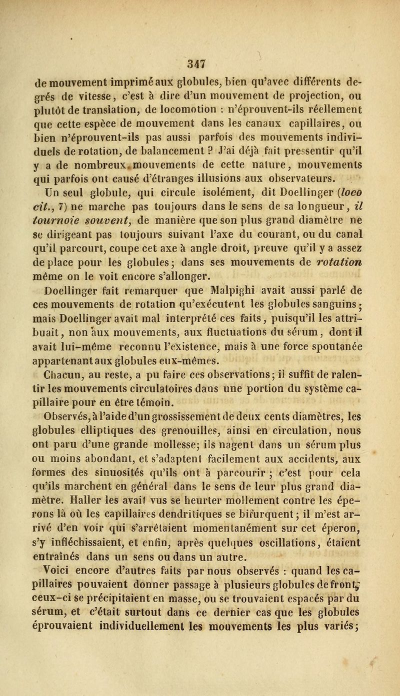 de mouvement imprimé aux globules, bien qu'avec différents de- grés de vitesse, c'est à dire d'un mouvement de projection, ou plutôt de translation, de locomotion : n'éprouvent-ils réellement que cette espèce de mouvement dans les canaux capillaires, ou bien n'éprouvent-ils pas aussi parfois des mouvements indivi- duels de rotation, de balancement ? J'ai déjà fait pressentir qu'il y a de nombreux.mouvements de cette nature, mouvements qui parfois ont causé d'étranges illusions aux observateurs. Un seul globule, qui circule isolément, dit Doellinger {loco cit., 7) ne marche pas toujours dans le sens de sa longueur, il tournoie souvent, de manière que son plus grand diamètre ne 8e dirigeant pas toujours suivant l'axe du courant, ou du canal qu'il parcourt, coupe cet axe à angle droit, preuve qu'il y a assez de place pour les globules ; dans ses mouvements de rotation même on le voit encore s'allonger. Doellinger fait remarquer que Malpighi avait aussi parlé de ces mouvements de rotation qu'exécutent les globules sanguins ; mais Doellinger avait mal interprété ces faits, puisqu'il les attri- buait, non aux mouvements, aux fluctuations du sérum, dont il avait luî-n^éme reconnu l'existence, mais à une force spontanée appartenant aux globules eux-mêmes. Chacun, au reste, a pu faire ces observations; ii suffit de ralen- tir les mouvements circulatoires dans une portion du système ca- pillaire pour en être témoin. Observés, à l'aide d'un grossissement de deux cents diamètres, les globules elliptiques des grenouilles, ainsi en circulation, nous ont paru d'une grande mollesse; ils nagent dans un sérum plus ou moins abondant, et s'adaptent facilement aux accidents, aux formes des sinuosités qu'ils ont à parcourir ; c'est pour cela qu'ils marchent en général dans le sens de leur plus grand dia- mètre. Haller les avait vus se heurter mollement contre les épe- rons là oiî les capillaires dendriliques se bifurquent; il m'est ar- rivé d'en voir qui s'arrêtaient momentanément sur cet éperon, s'y infléchissaient, et enfin, après quelques oscillations, étaient entraînés dans un sens ou dans un autre. Voici encore d'autres faits par nous observés : quand les ca- pillaires pouvaient donner passage à plusieurs globules de frontj ceux-ci se précipitaient en masse, ou se trouvaient espacés par du sérum, et c'était surtout dans ce dernier cas que les globules éprouvaient individuellement les mouvements les plus variés;