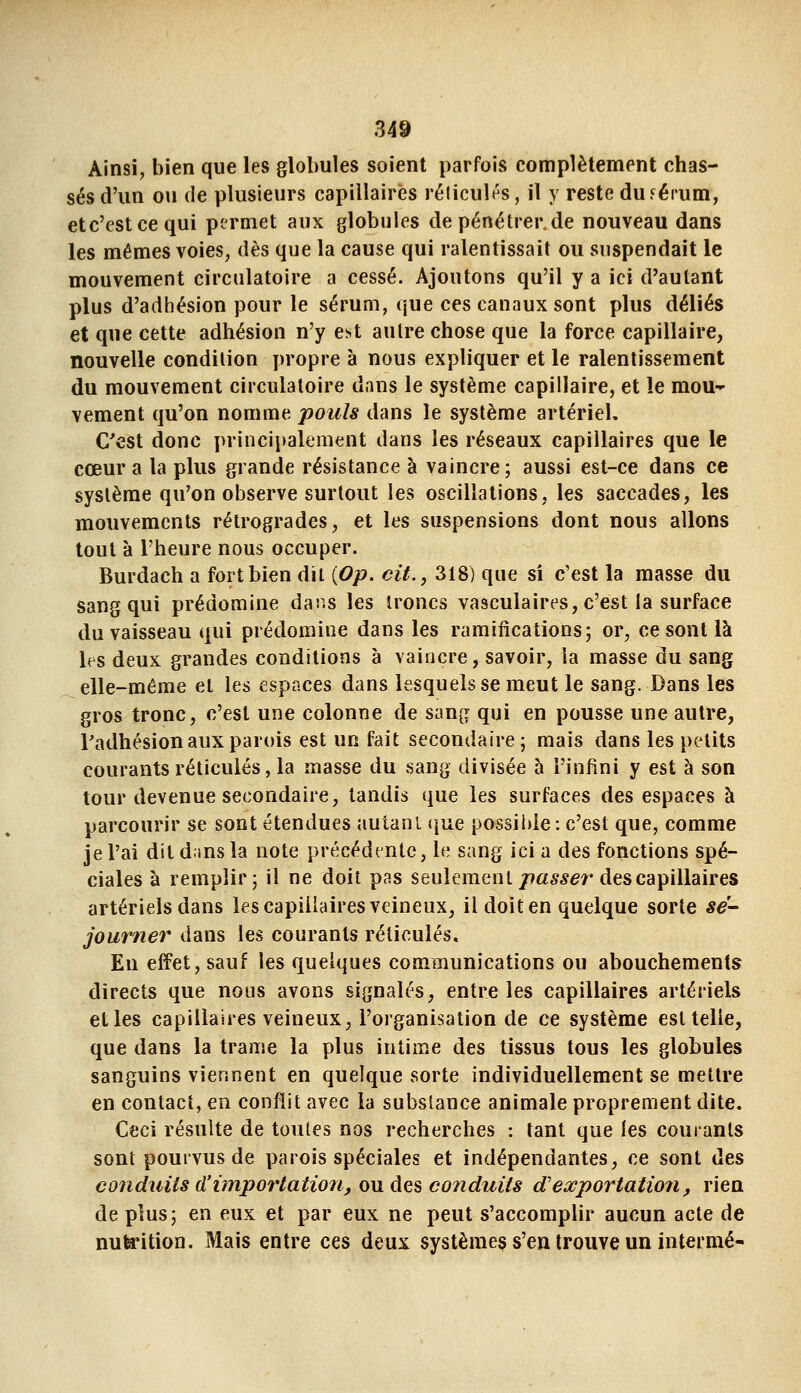 Ainsi, bien que les globules soient parfois complètement chas- sés d'un ou (le plusieurs capillaires rélicult^s, il y reste duférum, etc'estcequi permet aux globules de pénétrer.de nouveau dans les mêmes voies, dès que la cause qui ralentissait ou suspendait le mouvement circulatoire a cessé. Ajoutons qu'il y a ici d'autant plus d'adhésion pour le sérum, que ces canaux sont plus déliés et que cette adhésion n'y e^t autre chose que la force capillaire, nouvelle condition propre à nous expliquer et le ralentissement du mouvement circulatoire dans le système capillaire, et le mou-^ vement qu'on nomme pouls dans le système artériel. C'est donc principalement dans les réseaux capillaires que le cœur a la plus grande résistance à vaincre; aussi est-ce dans ce système qu'on observe surtout les oscillations, les saccades, les mouvements rétrogrades, et les suspensions dont nous allons tout à l'heure nous occuper. Burdach a fort bien dit {Op. cit., 318) que si c'est la masse du sang qui prédomine daîiS les troncs vasculaires, c'est la surface du vaisseau qui prédomine dans les ramifications; or, ce sont là If s deux grandes conditions à vaincre, savoir, la masse du sang elle-même et les espaces dans lesquels se meut le sang. Dans les gros tronc, c'est une colonne de sang qui en pousse une autre, Tadhésion aux parois est un fait secondaire; mais dans les petits courants réticulés, la masse du sang divisée 5 l'infini y est à son tour devenue secondaire, tandis que les surfaces des espaces à parcourir se sont étendues autanL (jue possible : c'est que, comme je l'ai dit d.ins la note précédente, le sang ici a des fonctions spé- ciales à remplir; il ne doit pas seulement//as^er des capillaires artériels dans les capillaires veineux, il doit en quelque sorte sé- journer dans les courants réticulés. En effet, sauf les quelques communications ou abouchements directs que nous avons signalés, entre les capillaires artériels et les capillaires veineux, l'organisation de ce système est telle, que dans la trame la plus intime des tissus tous les globules sanguins viennent en quelque sorte individuellement se mettre en contact, en conflit avec la substance animale proprement dite. Ceci résulte de toutes nos recherches : tant que les courants sont pourvus de parois spéciales et indépendantes, ce sont des conduits d'importation, ou des conduits d'exportation, rien de plus; en eux et par eux ne peut s'accomplir aucun acte de nuta*ition. Mais entre ces deux systèmes s'en trouve un intermé-