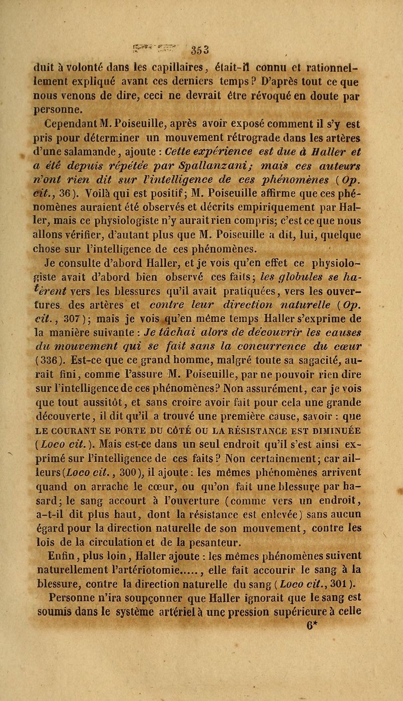 duit à volonté dans les capillaires, élait-îl connu et rationnel- lement expliqué avant ces derniers temps ? D'après tout ce que nous venons de dire, ceci ne devrait être révoqué en doute par personne. Cependant M. Poiseuille, après avoir exposé comment il s'y est pris pour déterminer un mouvement rétrograde dans les artères d'une salamande, ajoute : Cette expérience est due à H aller et a été depuis répétée par Spallanzani; mais ces auteurs rCont rien dit sur Vintelligence de ces phénomènes ( Op. cit,, 36). Voilà qui est positif; M. Poiseuille affirme que ces phé^ nomènes auraient été observés et décrits empiriquement par Hal- 1er, mais ce physiologiste n'y aurait rien compris; c'est ce que nous allons vérifier, d'autant plus que M. Poiseuille u dit, lui, quelque chose sur l'intelligence de ces phénomènes. Je consulte d'abord Haller, et je vois qu'en effet ce physiolo- giste avait d'abord bien observé ces faits; les globules se hâ- tèrent vers les blessures qu'il avait pratiquées, vers les ouver- tures, des artères et contre leur direction naturelle {Op. cit. j 307); mais je vois qu'en même temps Haller s'exprime de la manière suivante : Je tâchai alors de découvrir les causes du mouvement qui se fait sans la concurrence du cœur (336). Est-ce que ce grand homme, malgré toute sa sagacité, au- rait fini, comme l'assure M. Poiseuille, par ne pouvoir rien dire sur l'intelligence de ces phénomènes? Non assurément, car je vois que tout aussitôt, et sans croire avoir fait pour cela une grande découverte, il dit qu'il a trouvé une première cause, savoir : que LE COURANT SE PORTE DU CÔTÉ OU LA RÉSISTANCE EST DIMINUÉE {Loco cit. ). Mais est-ce dans un seul endroit qu'il s'est ainsi ex- primé sur l'intelligence de ces faits? Non certainement; car ■àW- leurs{Lococit., 300), il ajoute: les mêmes phénomènes arrivent quand on arrache le cœur, ou qu'on fait une blessure par ha- sard; le sang accourt à l'ouverture (comme vers un endroit, a-t-il dit plus haut, dont la résistance est enlevée) sans aucun égard pour la direction naturelle de son mouvement, contre les lois de la circulation et de la pesanteur. Enfin, plus loin, Haller ajoute : les mêmes phénomènes suivent naturellement l'artériotomie , elle fait accourir le sang à la blessure, contre la direction naturelle du sang ( Loco cit., 301 ). Personne n'ira soupçonner que Haller ignorait que le sang est soumis dans le système artériel à une pression supérieure à celle 6*
