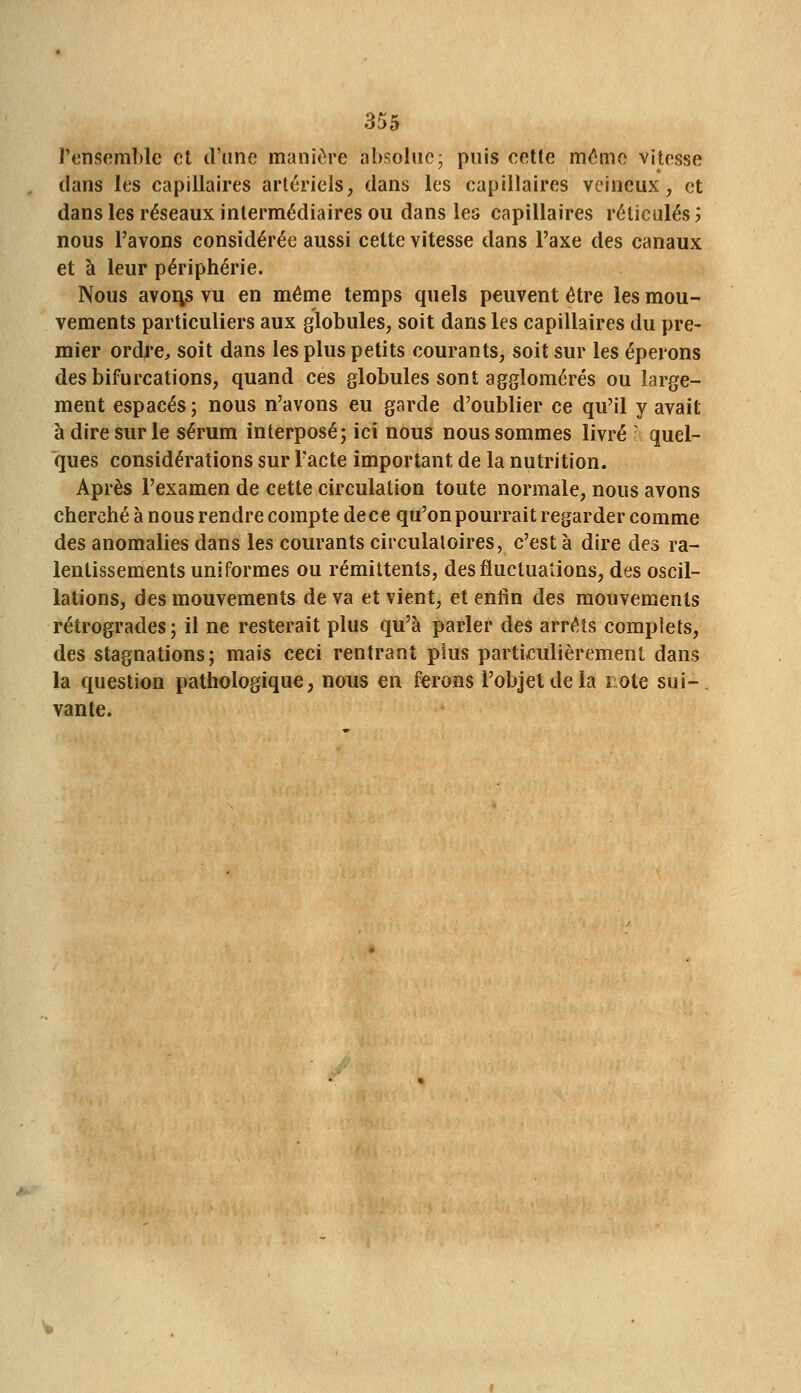 l'ensemLlc et d'une manii^re absolue ; puis cette même vitesse dans les capillaires artériels, dans les capillaires veineux, et dans les réseaux intermédiaires ou dans les capillaires réticulés 'y nous l'avons considérée aussi cette vitesse dans l'axe des canaux et à leur périphérie. Nous avoirs vu en même temps quels peuvent être les mou- vements particuliers aux globules, soit dans les capillaires du pre- mier ordre, soit dans les plus petits courants, soit sur les éperons des bifurcations, quand ces globules sont agglomérés ou large- ment espacés; nous n'avons eu garde d'oublier ce qu'il y avait à dire sur le sérum interposé; ici nous nous sommes livré ^ quel- ques considérations sur l'acte important de la nutrition. Après l'examen de cette circulation toute normale, nous avons cherché à nous rendre compte de ce qu'on pourrait regarder comme des anomalies dans les courants circulatoires, c'est à dire des ra- lentissements uniformes ou rémittents, des fluctuations, des oscil- lations, des mouvements de va et vient, et enfin des mouvements rétrogrades; il ne resterait plus qu'à parler des arrêts complets, des stagnations; mais ceci rentrant plus particulièrement dans la question pathologique, nous en ferons l'objet de la lote sui-, vante.