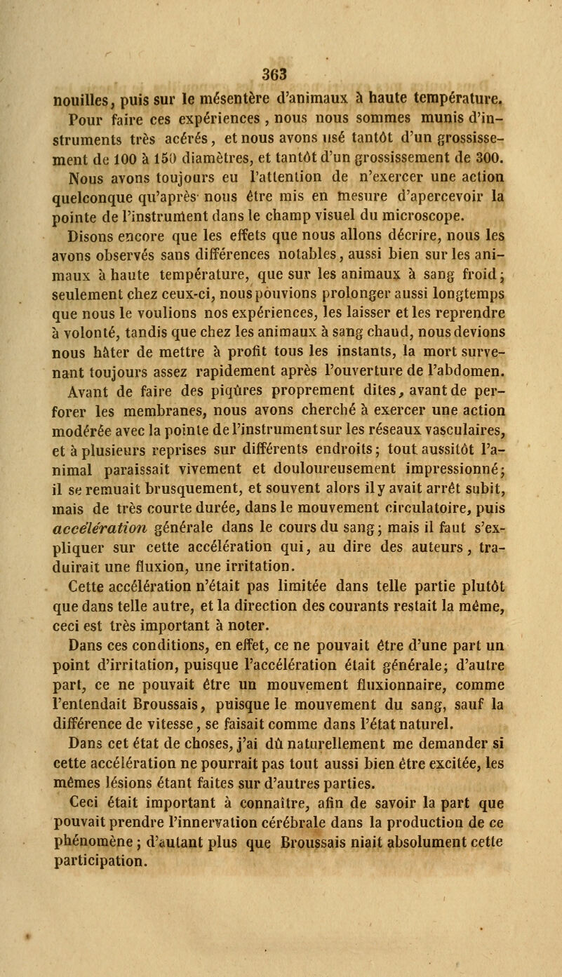 nouilles, puis sur le mésentère d'animaux à haute température, Pour faire ces expériences , nous nous sommes munis d'in- struments très acérés, et nous avons usé tantôt d'un grossisse- ment de 100 à 150 diamètres, et tantôt d'un grossissement de 300. Nous avons toujours eu l'atlention de n'exercer une action quelconque qu'après nous être mis en mesure d'apercevoir la pointe de l'instruiUent dans le champ visuel du microscope. Disons encore que les effets que nous allons décrire, nous les avons observés sans différences notables, aussi bien sur les ani- maux à haute température, que sur les animaux à sang froid ^ seulement chez ceux-ci, nous pouvions prolonger aussi longtemps que nous le voulions nos expériences, les laisser et les reprendre à volonté, tandis que chez les animaux à sang chaud, nous devions nous hâter de mettre à profit tous les instants, la mort surve- nant toujours assez rapidement après l'ouverture de l'abdomen. Avant de faire des piqûres proprement dites, avant de per- forer les membranes, nous avons cherché à exercer une action modérée avec la pointe de l'instrumentsur les réseaux vasculaires, et à plusieurs reprises sur différents endroits ; tout aussitôt l'a- nimal paraissait vivement et douloureusement impressionné j il se remuait brusquement, et souvent alors il y avait arrêt subit, mais de très courte durée, dans le mouvement circulatoire, puis accélération générale dans le cours du sang; mais il faut s'ex- pliquer sur cette accélération qui, au dire des auteurs, tra- duirait une fluxion, une irritation. Cette accélération n'était pas limitée dans telle partie plutôt que dans telle autre, et la direction des courants restait la même, ceci est très important à noter. Dans ces conditions, en effet, ce ne pouvait être d'une part un point d'irritation, puisque l'accélération était générale; d'autre part, ce ne pouvait être un mouvement fluxionnaire, comme l'entendait Broussais, puisque le mouvement du sang, sauf la différence de vitesse, se faisait comme dans l'état naturel. Dans cet état de choses, j'ai dû naturellement me demander si cette accélération ne pourrait pas tout aussi bien être excitée, les mêmes lésions étant faites sur d'autres parties. Ceci était important à connaître, afin de savoir la part que pouvait prendre l'innervation cérébrale dans la production de ce phénomène ; d'âutant plus que Broussais niait absolument cette participation.