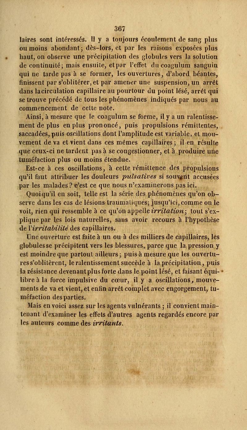 laii'fis sont intéressés. U y a toujours écoulement de sang plus ou moins abondant; dès-lors, et par les raisons exposées plus haut, on observe une précipitation des globules vers la solution de continuité; mais ensuite, etpar l'effet ducoagulum sanguin qui ne tarde pas à se former, les ouvertures, d'abord béantes, finissent par s'oblitérer, et par amener une suspension, un arrêt dans la circulation capillaire au pourtour du point lésé, arrêt qui se trouve précédé de tous les phénomènes indiqués par nous au commencement de cette note. Ainsi, à mesure que le coagulum se forme, il y a un ralentisse- ment de plus en plus prononcé, puis propulsions rémittentes, saccadées, puis oscillations dont l'amplitude est variable, et mou- vement de va et vient dans ces mêmes capillaires ; il en résulte que ceux-ci ne tardent pas à se congestionner, et à produire une tuméfaction plus ou moins étendue. Est-ce à ces oscillations, à cette rémittence des propulsions qu'il faut attribuer les douleurs -pulsatives si souvent accusées par les malades ? c'est ce que nous n'examinerons pas ici. Quoiqu'il en soit, telle est la série des phénomènes qu'on ob- serve dans les cas de lésions traumatiques; jusqu'ici, comme on le voit, rien qui ressemble à ce qu'on appelle zmïa^zow; tout s'ex- plique par les lois naturelles, sans avoir recours à l'hypothèse de Virritabilité des capillaires. Une ouverture est faite à un ou à des milliers de capillaires, les globules se précipitent vers les blessures, parce que la pression y est moindre que partout ailleurs ; puis à mesure que les ouvertu- res s'oblitèrent, le ralentissement succède à la précipitation, puis la résistance devenant plus forte dans le point lésé, et faisant équi- libre à la force impulsive du cœur, il y a oscillations, mouve- ments de va et vient, et enfin arrêt complet avec engorgement, tu- méfaction des parties. Mais en voici assez sur les agents vulnérants ; il convient main- tenant d'examiner les effets d'autres agents regardés encore par les auteurs comme des irritants.