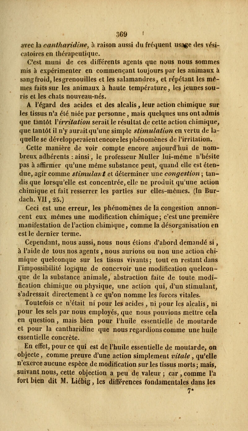 avec la cantharidine^ à raison aussi ilu fréquent usage des vési- eatoires en thérapeutique. C'est muni de ces différents agents que nous nous sommes mis à expérimenter en commençant toujours par les animaux à sang froid, lesgrenouilles et les salamandres, et répétant les mê- mes faits sur les animaux à haute température, les jeunes sou- ris et les chats nouveau-nés. A l'égard des acides et des alcalis, leur action chimique sur les tissus n'a été niée par personne, mais quelques uns ont admis que tantôt Yirritation serait le résultat de cette action chimique, que tantôt il n'y aurait qu'une simple stimulation en vertu de la- quelle se développeraientencorelesphénomènes de l'irritation. Cette manière de voir compte encore aujourd'hui de nom- breux adhérents : ainsi, le professeur Muller lui-même n'hésite pas à affirmer qu'une même substance peut, quand elle est éten- due, agir comme stimulant et déterminer une congestion ; tan- dis que lorsqu'elle est concentrée, elle ne produit qu'une action chimique et fait resserrer les parties sur elles-mêmes. (In Bur- dach. VII, 25.) Ceci est une erreur, les phénomènes de la congestion annon- cent eux mêmes une modification chimique; c'est une première manifestation de l'action chimique, comme la désorganisation en est le dernier terme. Cependant, nous aussi, nous nous étions d'abord demandé si, à l'aide de tous nos agents , nous aurions ou non une action chi- mique quelconque sur les tissus vivants ; tout en restant dans l'impossibilité logique de concevoir une modification quelcon- que de la substance animale, abstraction faite de toute modi- fication chimique ou physique, une action qui, d'un stimulant, s'adressait directement à ce qu'on nomme les forces vitales. Toutefois ce n'était ni pour les acides, ni pour les alcalis, ni pour les sels par nous employés, que nous pouvions mettre cela en question, mais bien pour l'huile essentielle de moutarde et pour la cantharidine que nous regardions comme une huile essentielle concrète. En effet, pour ce qui est de l'huile essentielle de moutarde, on objecte, comme preuve d'une action simplement vitale, qu'elle n'exerce aucune espèce de modification sur les tissus morts; mais, suivant nous, cette objection a peu de valeur ; car , comme l'a fort bien dit M. Liébig, les différences fondamentales dans les 7*