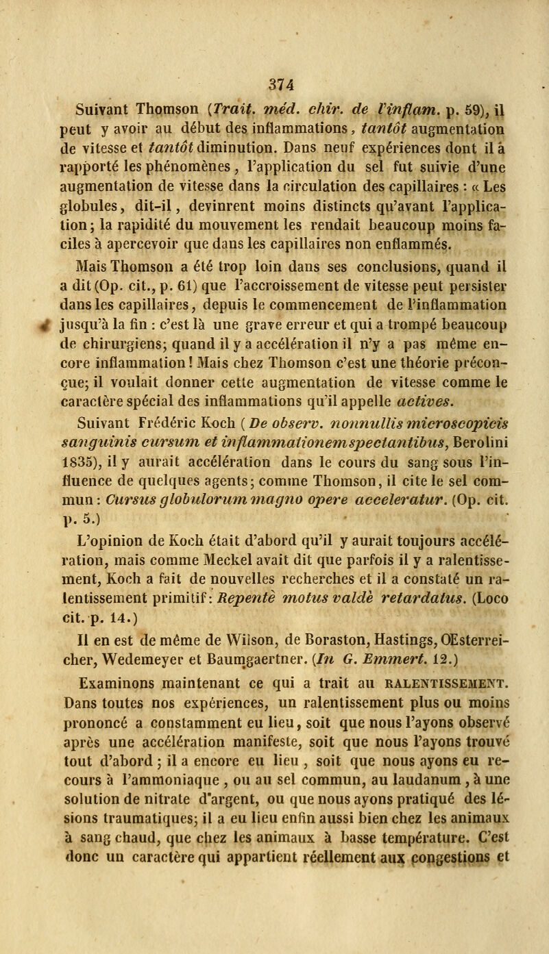 Suivant Thomson (Trait, niéd. chir. de Vinflam. p. 59), il peut y avoir au début des inflammations, tantôt augmentation de vitesse et tantôt diminution. Dans neuf expériences dont il à rapporté les phénomènes, l'application du sel fut suivie d'une augmentation de vitesse dans la circulation des capillaires : ce Les globules, dit-il, devinrent moins distincts qu'avant l'applica- tion; la rapidité du mouvement les rendait beaucoup moins fa- ciles à apercevoir que dans les capillaires non enflammés. Mais Thomson a été trop loin dans ses conclusions, quand il a dit (Op. cit., p. 61) que l'accroissement de vitesse peut persister dans les capillaires, depuis le commencement de l'inflammation jusqu'à la fin : c'est là une grave erreur et qui a trompé beaucoup de chirurgiens; quand il y a accélération il n'y a pas même en- core inflammation! Mais chez Thomson c'est une théorie précon- çue; il voulait donner cette augmentation de vitesse comme le caractère spécial des inflammations qu'il appelle actives. Suivant Frédéric Koch ( De observ. noiinullis microscopicis sangiiinis cursum et inflammaiionemspectantibus, Berolini 1835), il y aurait accélération dans le cours du sang sous l'in- fluence de quelques agents; comme Thomson, il cite le sel com- mun : Cursus globulorum magno opère acceleratur. (Op. cit. p. 5.) L'opinion de Koch était d'abord qu'il y aurait toujours accélé- ration, mais comme Meckel avait dit que parfois il y a ralentisse- ment, Koch a fait de nouvelles recherches et il a constaté un ra- lentissement primitif :/J^joe^z/è motus valdè retardatus. (Loco cit. p. 14.) Il en est de même de VVilson, de Boraston, Hastings, OEsterrei- cher, Wedemeyer et Baumgaertner. [In G. Emmert. 12.) Examinons maintenant ce qui a trait au ralentissement. Dans toutes nos expériences, un ralentissement plus ou moins prononcé a constamment eu lieu, soit que nous l'ayons observé après une accélération manifeste, soit que nous l'ayons trouvé tout d'abord ; il a encore eu lieu , soit que nous ayons eu re- cours à l'ammoniaque , ou au sel commun, au laudanum, à une solution de nitrate d'argent, ou que nous ayons pratiqué des lé- sions traumatiques; il a eu lieu enfin aussi bien chez les animaux à sang chaud, que chez les animaux à basse température. C'est donc un caractère qui appartient réellement au3Ç pongestipns et