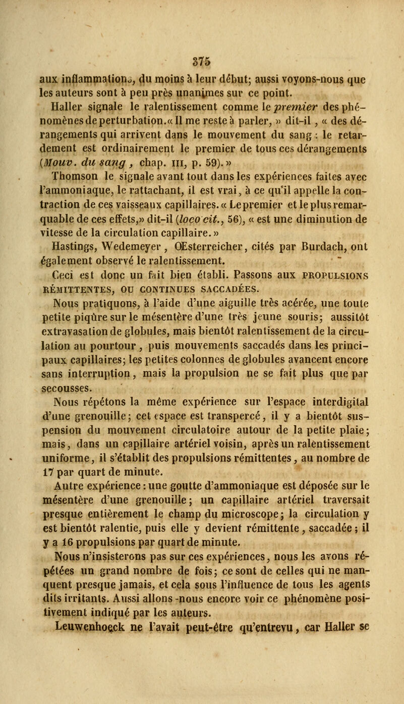 aux inflammalioiio, (iu moins à leur début; aussi voyons-nous que les auteurs sont à peu près unanynes sur ce point. Haller signale le ralentissement comme le premier des phé- nomènes de perturbation. «Il me reste à parler, ■>•> dit-il, « des dé- rangements qui arrivent dans le mouvement du sang : le retar- dement est ordinairement le premier de tous ces dérangements [Mouv. du sang, chap. m, p. 59).» Thomson le signale avant tout dans les expériences faites avec l'ammoniaque, le rattachant, il est vrai, à ce qu'il appelle la con- traction de ces vaisseaux capillaires. « Lepremier et le plus remar- quable de ces effets,» dit-il {lococit., 56), ce est une diminution de vitesse de la circulation capillaire. » Hastings, Wedemeyer , OEsterreicher, cités par Burdach, ont également observé le ralentissement. Ceci est donc un fait bien établi. Passons aux propulsions RÉ3IITTENTES, OU CONTINUES SACCADÉES. Nous pratiquons, à l'aide d'une aiguille très acérée, une toute petite piqûre sur le mésentère d'une très jeune souris; aussitôt extravasalion de globules, mais bientôt ralentissement de la circu- lation au pourtour , puis mouvements saccadés dans les princi- paux capillaires; les petites colonnes de globules avancent encore sans interruption, mais la propulsion ne se fait plus que par secousses. Nous répétons la même expérience sur l'espace interdigital d'une grenouille ; cet espace est transpercé, il y a bientôt sus- pension du mouvement circulatoire autour de la petite plaie; mais, dans un capillaire artériel voisin, après un ralentissement uniforme, il s'établit des propulsions rémittentes, au nombre de 17 par quart de minute. Autre expérience : une goutte d'ammoniaque est déposée sur le mésentère d'une grenouille; un capillaire artériel traversait presque entièrement le champ du microscope; la circulation y est bientôt ralentie, puis elle y devient rémittente, saccadée ; il y a 16 propulsions par quart de minute. Nous n'insisterons pas sur ces expériences, nous les avons ré- pétées un grand nombre de fois; ce sont de celles qui ne man- quent presque jamais, et cela sous l'influence de tous les agents dits irritants. Aussi allons -nous encore voir ce phénomène posi- tivement indiqué par les auteurs. Leuwenhoack ne l'avait peut-être qu'entrevu, car Haller se