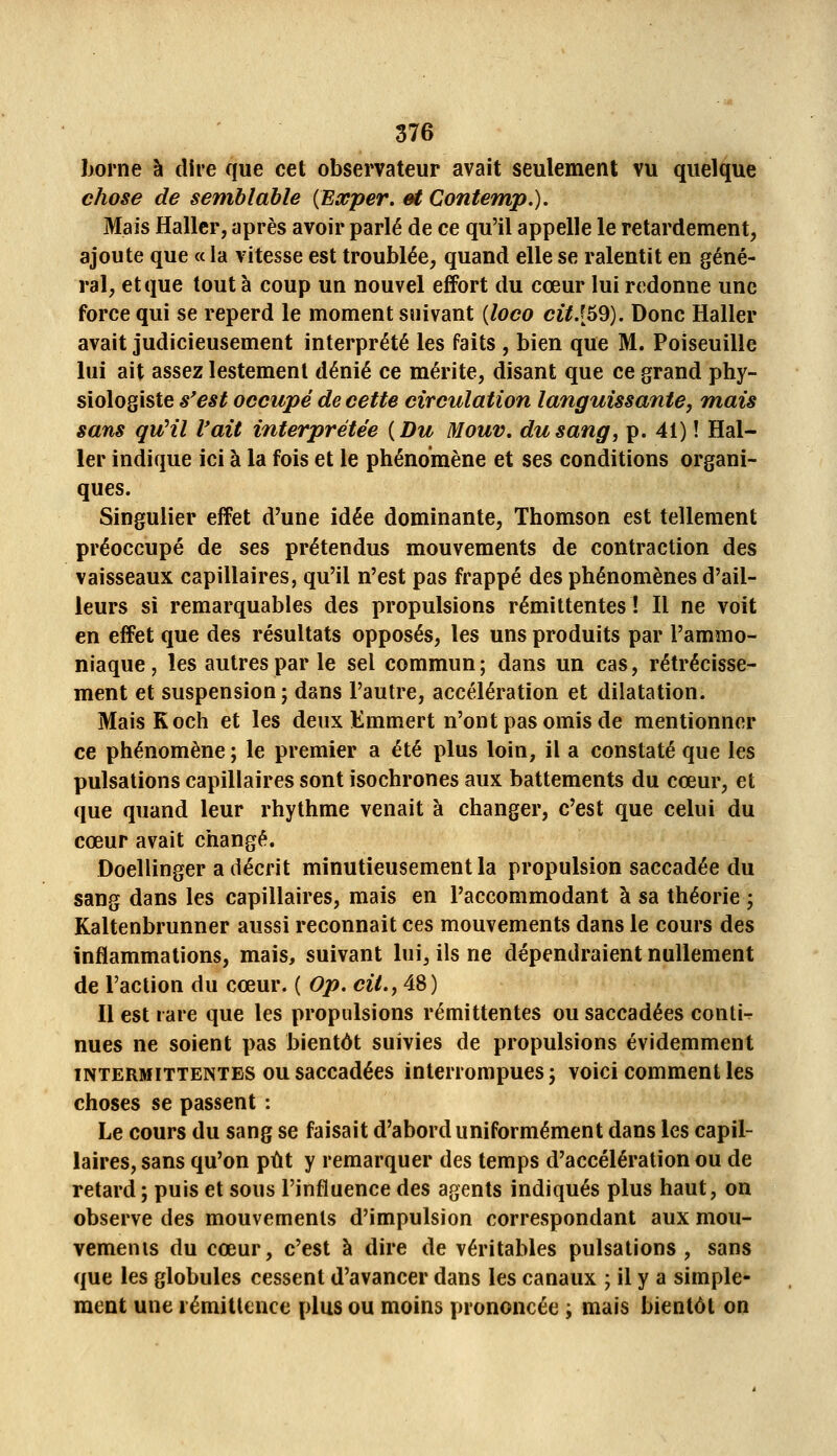 liorne à dire que cet observateur avait seulement vu quelque chose de semblable {Exper. et Contemp.). Mais Hallcr, après avoir parlé de ce qu'il appelle le retardement, ajoute que « la vitesse est troublée, quand elle se ralentit en géné- ral, et que tout à coup un nouvel effort du cœur lui redonne une force qui se reperd le moment suivant {loco cit.[69). Donc Haller avait judicieusement interprété les faits , bien que M. Poiseuille lui ait assez lestement dénié ce mérite, disant que ce grand phy- siologiste s'est occupé de cette circulation languissante, mais sans qu'il l'ait interprétée {Du Mouv. du sang, p. 41) ! Hal- ler indique ici à la fois et le phénomène et ses conditions organi- ques. Singulier effet d'une idée dominante, Thomson est tellement préoccupé de ses prétendus mouvements de contraction des vaisseaux capillaires, qu'il n'est pas frappé des phénomènes d'ail- leurs si remarquables des propulsions rémittentes! Il ne voit en effet que des résultats opposés, les uns produits par l'ammo- niaque , les autres par le sel commun; dans un cas, rétrécisse- ment et suspension; dans l'autre, accélération et dilatation. MaisKoch et les deux Emmert n'ont pas omis de mentionner ce phénomène ; le premier a été plus loin, il a constaté que les pulsations capillaires sont isochrones aux battements du cœur, et que quand leur rhythme venait à changer, c'est que celui du cœur avait changé. Ooellinger a décrit minutieusement la propulsion saccadée du sang dans les capillaires, mais en l'accommodant à sa théorie ; Kaltenbrunner aussi reconnaît ces mouvements dans le cours des inflammations, mais, suivant lui, ils ne dépendraient nullement de l'action du cœur. ( Op. cit., 48) Il est rare que les propulsions rémittentes ou saccadées conti^ nues ne soient pas bientôt suivies de propulsions évidemment INTERMITTENTES ou saccadées interrompues; voici comment les choses se passent : Le cours du sang se faisait d'abord uniformément dans les capil- laires, sans qu'on put y remarquer des temps d'accélération ou de retard; puis et sous l'influence des agents indiqués plus haut, on observe des mouvements d'impulsion correspondant aux mou- vements du cœur, c'est à dire de véritables pulsations, sans que les globules cessent d'avancer dans les canaux ; il y a simple- ment une i émitlence plus ou moins prononcée ; mais bientôt on