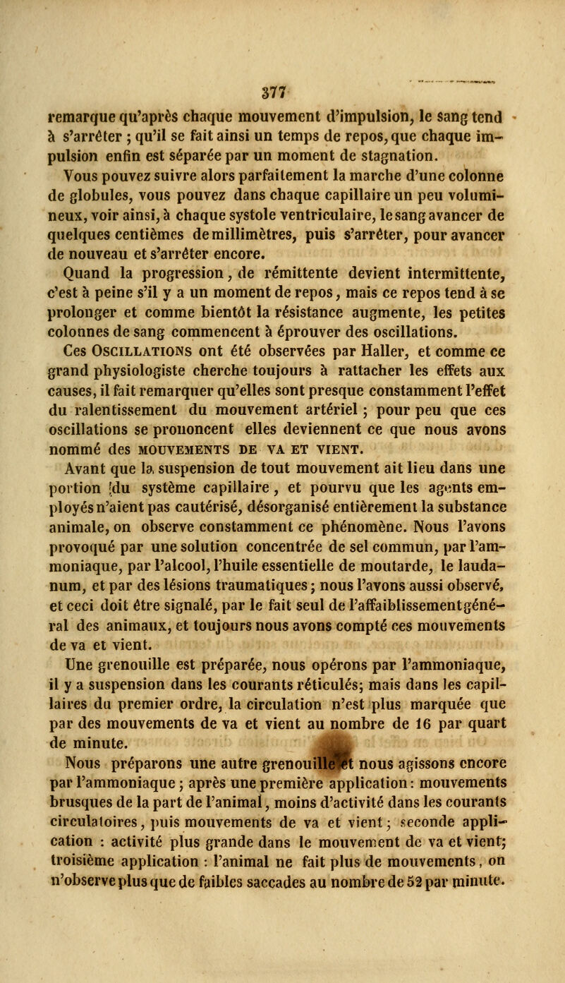 remarque qu'après chaque mouvement d'impulsion, le sang tend - à s'arrêter ; qu'il se fait ainsi un temps de repos, que chaque im- pulsion enfin est séparée par un moment de stagnation. Vous pouvez suivre alors parfaitement la marche d'une colonne de globules, vous pouvez dans chaque capillaire un peu volumi- neux, voir ainsi, à chaque systole ventriculaire, le sang avancer de quelques centièmes de millimètres, puis s'arrêter, pour avancer de nouveau et s'arrêter encore. Quand la progression, de rémittente devient intermittente, c'est à peine s'il y a un moment de repos, mais ce repos tend à se prolonger et comme bientôt la résistance augmente, les petites colonnes de sang commencent à éprouver des oscillations. Ces Oscillations ont été observées par Haller, et comme ce grand physiologiste cherche toujours à rattacher les effets aux causes, il fait remarquer qu'elles sont presque constamment l'effet du ralentissement du mouvement artériel ; pour peu que ces oscillations se prononcent elles deviennent ce que nous avons nommé des mouvements de va et vient. Avant que la suspension de tout mouvement ait lieu dans une portion [du système capillaire, et pourvu que les agents em- ployés n'aient pas cautérisé, désorganisé entièrement la substance animale, on observe constamment ce phénomène. Nous l'avons provoqué par une solution concentrée de sel commun, par l'am- moniaque, par l'alcool, l'huile essentielle de moutarde, le lauda- num, et par des lésions traumatiques ; nous l'avons aussi observé, et ceci doit être signalé, par le fait seul de l'affaiblissement géné- ral des animaux, et toujours nous avons compté ces mouvements de va et vient. Une gienouille est préparée, nous opérons par l'ammoniaque, il y a suspension dans les courants réticulés; mais dans les capil- laires du premier ordre, la circulation n'est plus marquée que par des mouvements de va et vient au nombre de 16 par quart de minute. ^É^ Nous préparons une autre grenouîH||R nous agissons encore par l'ammoniaque ; après une première application: mouvements brusques de la part de l'animal, moins d'activité dans les courants circulatoires, puis mouvements de va et vient ; seconde appli- cation : activité plus grande dans le mouvement de va et vient; troisième application : l'animal ne fait plus de mouvements, on n'observe plus que de faibles saccades au nombre de 52 par minute.