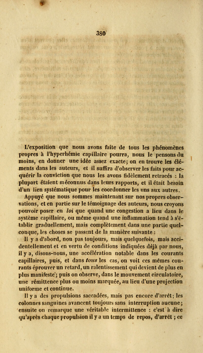 L'exposition que nous avons faite de tous les phénomènes propres à l'hyperhémie capillaire pourra, nous le pensons du moins, en donner une idée assez exacte; on en trouve les élé- ments dans les auteurs, et il suffira d'observer les faits pour ac- quérir la conviction que nous les avons fidèlement retracés : la plupart étaient méconnus dans leurs rapports, et il était besoin d'un lien systématique pour les coordonner les uns aux autres. Appuyé que nous sommes maintenant sur nos propres obser- vations, et en partie sur le témoignage des auteurs, nous croyons pouvoir poser en loi que quand une congestion a lieu dans le système capillaire, ou même quand une inflammation tend à s'é- tablir graduellement, mais complètement dans une partie quel- conque, les choses se passent de la manière suivante : Il y a d'abord, non pas toujours, mais quelquefois, mais acci- dentellement et en vertu de conditions indiquées déjà par nous, il y a, disons-nous, une accélération notable dans les courants capillaires, puis, et dans fous les cas, on voit ces mêmes cou- rants éprouver un retard, un ralentissement qui devient de plus en plus manifeste!; puis on observe, dans le mouvement circulatoire, une rémittence plus ou moins marquée, au lieu d'une projection uniforme et continue. II y a des propulsions saccadées, mais pas encore d'arrêt; les colonnes sanguines avancent toujours sans interruption aucune; ensuite on remarque une véritable intermittence : c'est à dire qu'après chaque propulsion il y a un temps de repos, d'arrêt ; ce