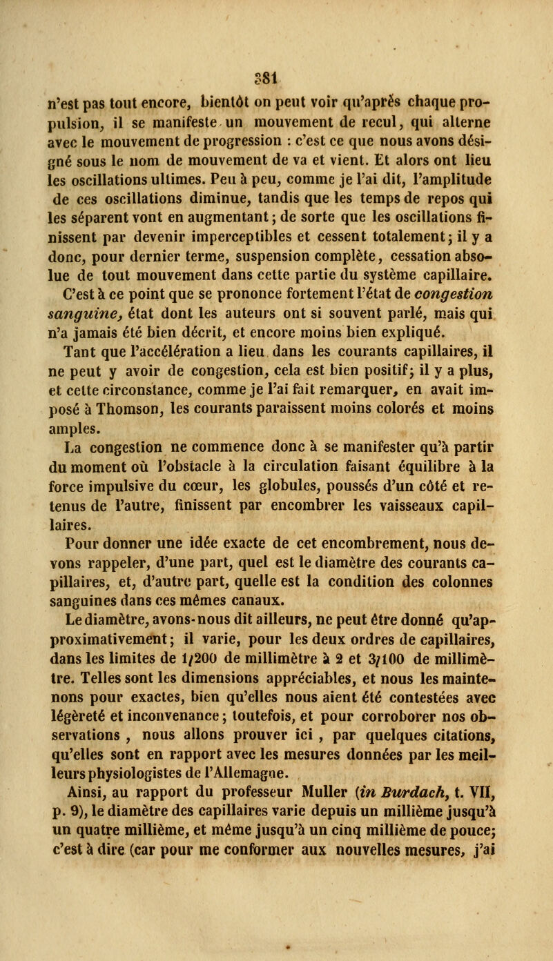 ?S1 n'est pas tout encore, bienlôl on peut voir qu'après chaque pro- pulsion, il se manifeste un mouvement de recul, qui alterne avec le mouvement de progression : c'est ce que nous avons dési- gné sous le nom de mouvement de va et vient. Et alors ont lieu les oscillations ultimes. Peu à peu, comme je l'ai dit, l'amplitude de ces oscillations diminue, tandis que les temps de repos qui les séparent vont en augmentant ; de sorte que les oscillations fi- nissent par devenir imperceptibles et cessent totalement; il y a donc, pour dernier terme, suspension complète, cessation abso- lue de tout mouvement dans cette partie du système capillaire. C'est à ce point que se prononce fortement l'état de congestion sanguine, état dont les auteurs ont si souvent parlé, mais qui n'a Jamais été bien décrit, et encore moins bien expliqué. Tant que l'accélération a lieu dans les courants capillaires, il ne peut y avoir de congestion, cela est bien positif; il y a plus, et cette circonstance, comme je l'ai fait remarquer, en avait im- posé à Thomson, les courants paraissent moins colorés et moins amples. La congestion ne commence donc à se manifester qu'à partir du moment où l'obstacle à la circulation faisant équilibre à la force impulsive du cœur, les globules, poussés d'un côté et re- tenus de l'autre, finissent par encombrer les vaisseaux capil- laires. Pour donner une idée exacte de cet encombrement, nous de- vons rappeler, d'une part, quel est le diamètre des courants ca- pillaires, et, d'autre part, quelle est la condition des colonnes sanguines dans ces mêmes canaux. Le diamètre, avons-nous dit ailleurs, ne peut être donné qu'ap- proximativement ; il varie, pour les deux ordres de capillaires^ dans les limites de 1/200 de millimètre à 2 et 3/100 de millimè- tre. Telles sont les dimensions appréciables, et nous les mainte- nons pour exactes, bien qu'elles nous aient été contestées avec légèreté et inconvenance ; toutefois, et pour corroborer nos ob- servations , nous allons prouver ici , par quelques citations, qu'elles sont en rapport avec les mesures données par les meil- leurs physiologistes de l'AUemagae. Ainsi, au rapport du professeur Muller {in Burdach, t. VII, p. 9), le diamètre des capillaires varie depuis un millième jusqu'à un quatre millième, et même jusqu'à un cinq millième de pouce; c'est à dire (car pour me conformer aux nouvelles mesures, j'ai