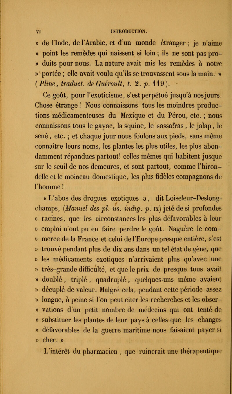 » de l'Inde, de l'Arabie, et d'un monde étranger ; je n'aime » point les remèdes qui naissent si loin ; ils ne sont pas pro- 0 duits pour nous. La nature avait mis les remèdes à notre » ' portée ; elle avait voulu qu'ils se trouvassent sous la main. » {Pline, traduct. de Guérouît, t. 2. pA\9). Ce goût, pour l'exoticisme, s'est perpétué jusqu'à nos jours. Chose étrange ! Nous connaissons tous les moindres produc- tions médicamenteuses du Mexique et du Pérou, etc. ; nous connaissons tous le gayac, la squine, le sassafras, le jalap, le séné, etc. ; et chaque jour nous foulons aux pieds, sans même connaître leurs noms, les plantes les plus utiles^ les plus abon- damment répandues partout! celles mêmes qui habitent jusque sur le seuil de nos demeures, et sont partout, comme l'hiron- delle et le moineau domestique, les plus fidèles compagnons de l'homme ! « L'abus des drogues exotiques a, dit Loiseleur-Deslong- champs, {Manuel des pi. us. indig. p. ix) jeté de si profondes » racines, que les circonstances les plus défavorables à leur » emploi n'ont pu en faire perdre le goût. Naguère le com- » merce de la France et celui de l'Europe presque entière, s'est » trouvé pendant plus de dix ans dans un tel état de gène, que » les médicaments exotiques n'arrivaient plus qu'avec une » très-grande difficulté, et que le prix de presque tous avait » doublé, triplé , quadruplé, quelques-uns même avaient » décuplé de valeur. Malgré cela, pendant cette période assez » longue, à peine si l'on peut citer les recherches et les obser- » vations d'un petit nombre de médecins qui ont tenté de » substituer les plantes de leur pays à celles que les changes » défavorables de la guerre maritime nous faisaient payer si » cher. » L'intérêt du pharmacien , que ruinerait une thérapeutique