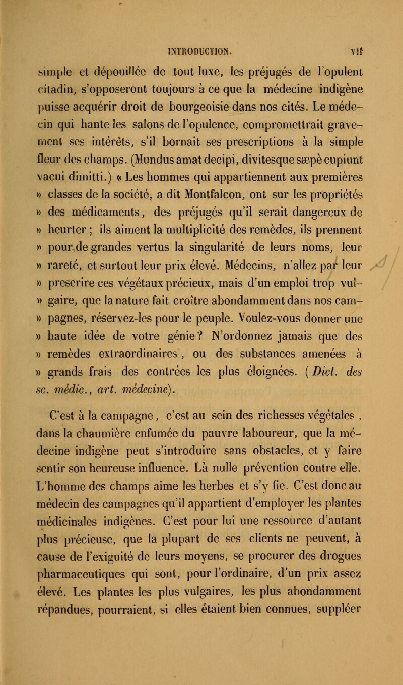LNTRODUCTION. Vl^ î^imple et dépouillée de tout luxe, les préjugés de ropuleni citadin, s'opposeront toujours à ce que la médecine indigène puisse acquérir droit de bourgeoisie dans nos cités. Le méde- cin qui hante les salons de l'opulence, compromettrait grave- ment ses intérêts, s'il bornait ses prescriptions à la simple fleur des champs. (Mundusamatdecipi, divitesquessepècupiunt vacui dimitti.) n Les hommes qui appartiennent aux premières » classes de la société, a dit Montfalcon, ont sm' les propriétés » des médicaments, des préjugés qu'il serait dangereux de » heurter ; ils aiment la multiplicité des remèdes, ils prennent » pour de grandes vertus la singularité de leurs noms, leur » rareté, et surtout leur prix élevé. Médecins, n'allez par leur » prescrire ces végétaux précieux, mais d'un emploi trop vuî- » gaire, que la nature fait croître abondamment dans nos cam- » pagnes, réservez-les pour le peuple. Voulez-vous donner une » haute idée de votre génie? N'ordonnez jamais que des » remèdes extraordinaires , ou des substances amenées à » grands frais des contrées les plus éloignées. ( Dict. des se. médic, art. médecine). C'est à la campagne, c'est au sein des richesses végétales , dans la chaumière enfumée du pauvre laboureur, que la mé- decine indigène peut s'introduire sans obstacles, et y faire sentir son heureuse influence. Là nulle prévention contre elle. L'homme des champs aime les herbes et s'y fie. C'est donc au médecin des campagnes qu'il appartient d'employer les plantes médicinales indigènes. C'est pour lui une ressource d'autant plus précieuse, que la plupart de ses clients ne peuvent, à cause de l'exiguité de leurs moyens, se procurer des drogues pharmaceutiques qui sont, pour l'ordinaire, d'un prix assez élevé. Les plantes les plus vulgaires, les plus abondamment répandues, pourraient, si elles étaient bien connues, suppléer
