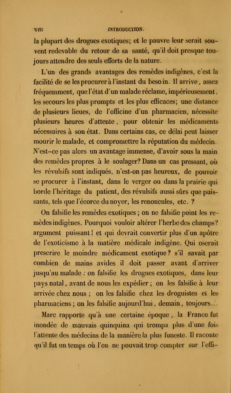 la plupart des drogues exotiques; et le pauvre leur serait sou- vent redevable du retour de sa santé, qu'il doit presque tou- jours attendre des seuls efforts de la nature. L'un des grands avantages des remèdes indigènes, c'est la facilité de se les procurer à l'instant du besoin. 11 arrive, assez fréquemment, que l'état d'un malade réclame, impérieusement, les secours les plus prompts et les plus efficaces; une distance de plusieurs lieues, de l'officine d'un pharmacien, nécessite plusieurs heures d'attente, pour obtenir les médicaments nécessaires à son état. Dans certains cas, ce délai peut laisser mourir le malade, et compromettre la réputation du médecin. N'est-ce pas alors un avantage immense, d'avoir sous la main des remèdes propres à le soulager? Dans un cas pressant, où les révulsifs sont indiqués, n'est-on pas heureux, de pouvoir se procurer à l'instant, dans le verger ou dans la prairie qui borde l'héritage du patient, d^s révulsifs aussi sûrs que puis- sants, tels que l'écorce du noyer, les renoncules, etc. ? On falsifie les remèdes exotiques ; on ne falsifie point les re- mèdes indigènes. Pourquoi vouloir altérer l'herbe des champs? argument puissant I et qui devrait convertir pkis d'un apôtre de l'exoticisme à la matière médicale indigène. Qui oserait prescrire le moindre médicament exotique? s'il savait par combien de mains avides il doit passer avant d'arriver jusqu'au malade : on falsifie les drogues exotiques, dans leur pays natal, avant de nous les expédier ; on les falsifie à leur arrivée chez nous ; on les falsifie chez les droguistes et les pharmaciens; on les falsifie aujourd'hui, demain, toujours... Marc rapporte qu'à une certaine époque, la France fut inondée de mauvais quinquina qui trompa plus d'une fois l'attente des médecins de la manière la plus funeste. Il raconte qu'il fut un temps où l'on ne pouvait trop compter sur l'effi-