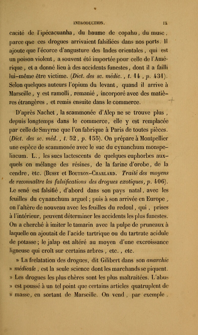 cacité de l'ipécacuanha, du baume de copahu, du musc, parce que ces drogues arrivaient falsifiées dans nos ports. 11 ajoute que lecorce d'angusture des Indes orientales, qui est un poison violent, a souvent été importée pour celle de l'Amé- rique , et a donné lieu à des accidents funestes, dont il a failli lui-même être victime. [Dict. des se. médic. , ^ 14 , p. 431). Selon quelques auteurs l'opium du levant, quand il arrive à Marseille, y est ramolli, remanié , incorporé avec des matiè- res étrangères , et remis ensuite dans le commerce. D'après Nachet, la scammonée d'Alep ne se trouve plus , depuis longtemps dans le commerce, elle y est remplacée par celle de Smyrne que l'on fabrique à Paris de toutes pièces. {Dict. des se. méd., f. 52, p. 155). On prépare à Montpellier une espèce de scammonée avec le suc du cynanchum monspe- liacum. L., les sucs lactescents de quelques euphorbes aux- quels on mélange des résines, de la farine d'orobe, de la cendre, etc. (Bussy et Boutron-Charlard. Traité des moyens de reconnaître les falsifications des drogues exotiques, p. 406). Le séné est falsifié , d'abord dans son pays natal, avec les feuilles du cynanchum arguel ; puis à son arrivée en Europe ,. on l'altère de nouveau avec les feuilles du redoul, qui, prises à l'intérieur, peuvent déterminer les accidents les plus funestes. On a cherché à imiter le tamarin avec la pulpe de pruneaux à laquelle on ajoutait de l'acide tartrique ou du tartrate acidulé de potasse ; le jalap est altéré au moyen d'une excroissance ligneuse qui croît sur certains arbres , etc. , etc. » La freïatation des drogues, dit Gilibert dans son anarchie » médicale , est la seule science dont les marchands se piquent. » Les drogues les plus chères sont les plus maltraitées. L'abus » est poussé à un tel point que certains articles quatruplent de » masse, en sortant de Marseille. On vend , par exemple ,