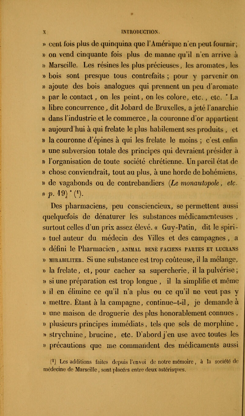 » cent fois plus de quinquina que l'Amérique n'en peut fournir; » on vend cinquante fois plus de manne qu'il n'en arrive à I) Marseille. Les résines les plus précieuses, les aromates, les » bois sont presque tous contrefaits ; pour y parvenir on » ajoute des bois analogues qui prennent un peu d'aromate » par le contact, on les peint, on les colore, etc., etc. * La » libre concurrence^ dit Jobard de Bruxelles, a jeté l'anarchie » dans l'industrie et le commerce, la couronne d'or appartient » aujourd'hui à qui frelate le plus habilement ses produits , et » la couronne d'épines à qui les frelate le moins ; c'est enfin » une subversion totale des principes qui devraient présider à » l'organisation de toute société chrétienne. Un pareil état de » chose conviendrait, tout au plus, à une horde de bohémiens, » de vagabonds ou de contrebandiers {Le monautopole, etc. Des pharmaciens, peu consciencieux, se permettent aussi quelquefois de dénaturer les substances médicamenteuses , surtout celles d'un prix assez élevé. « Guy-Patin, dit le spiri- » tuel auteur du médecin des Villes et des campagnes , a » défini le Pharmacien, animal benè fagiens partes et lucrans » MiRABiLiTER. Si uuc substance est trop coûteuse, il la mélange, » la frelate, et, pour cacher sa supercherie, il la pulvérise ; » si une préparation est trop longue , il la simplifie et même » il en élimine ce qu'il n'a plus ou ce qu'il ne veut pas y » mettre. Étant à la campagne, continue-t-il, je demande à » une maison de droguerie des plus honorablement connues , » plusieurs principes immédiats, tels que sels de morphine , » strychnine, brucine, etc. D'abord j'en use avec toutes les » précautions que me commandent des médicaments aussi (1) Les additions faites depuis l'envoi de notre mémoire, à ta société de médecine de Marseille, sont placées entre deux astérisques.