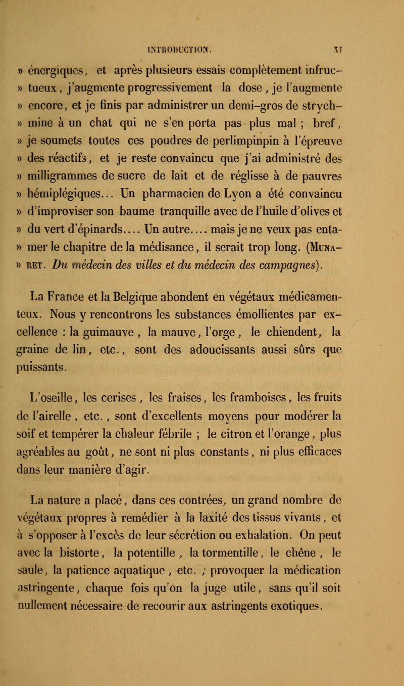1ÎNTR0!)UCT10?(. \] » énergiques, et après plusieurs essais complètement infruc- » tueux, j'augmente progressivement la dose, je l'augmente » encore, et je finis par administrer un demi-gros de strych- » mine à un chat qui ne s'en porta pas plus mal ; bref, » je soumets toutes ces poudres de perlimpinpin à l'épreuve » des réactifs, et je reste convaincu que j'ai administré des » milligrammes de sucre de lait et de réglisse à de pauvres » hémiplégiques... Un pharmacien de Lyon a été convaincu » d'improviser son baume tranquille avec de l'huile d'olives et » du vert d'épinards.... Un autre.... mais je ne veux pas enta- » mer le chapitre de la médisance, il serait trop long. (Muna- » RET. Du médecin des villes et du médecin des campagnes). La France et la Belgique abondent en végétaux médicamen- teux. Nous y rencontrons les substances émollientes par ex- cellence : la guimauve , la mauve, l'orge, le chiendent, la graine de lin, etc., sont des adoucissants aussi sûrs que puissants. L'oseille, les cerises^ les fraises, les framboises, les fruits de l'airelle , etc., sont d'excellents moyens pour modérer la soif et tempérer la chaleur fébrile ; le citron et l'orange, plus agréables au goût, ne sont ni plus constants, ni plus efficaces dans leur manière d'agir. La nature a placé, dans ces contrées, un grand nombre de végétaux propres à remédier à la laxité des tissus vivants, et à s'opposer à l'excès de leur sécrétion ou exhalation. On peut avec la bistorte, la potentille , la tormentille, le chêne , le saule, la patience aquatique, etc. ; provoquer la médication astringente, chaque fois qu'on la juge utile, sans qu'il soit nullement nécessaire de recourir aux astringents exotiques.