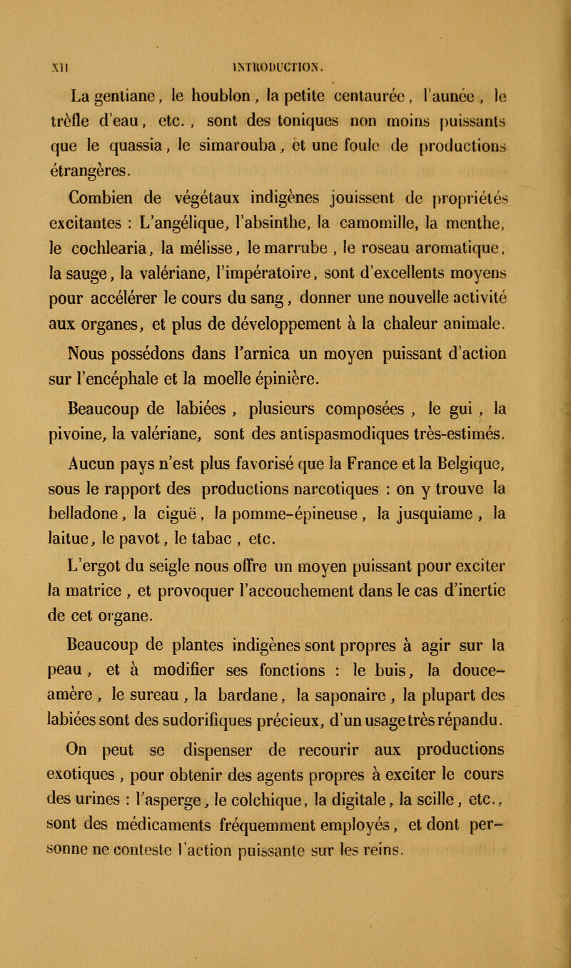 La gentiane, le houblon , la petite centaurée , l'année , le trèfle d'eau, etc. , sont des toniques non moins puissants que le quassia, le simarouba, et une foule de productions étrangères. Combien de végétaux indigènes jouissent de propriétés excitantes : L'angélique, l'absinthe, la camomille, la menthe, le cochlearia, la mélisse, le marrube , le roseau aromatique, la sauge, la valériane, l'impératoire, sont d'excellents moyens pour accélérer le cours du sang, donner une nouvelle activité aux organes, et plus de développement à la chaleur animale. Nous possédons dans Tarnica un moyen puissant d'action sur l'encéphale et la moelle épinière. Beaucoup de labiées , plusieurs composées , le gui , la pivoine, la valériane, sont des antispasmodiques très-estimés. Aucun pays n'est plus favorisé que la France et la Belgique, sous le rapport des productions narcotiques : on y trouve la belladone, la ciguë, la pomme-épineuse , la jusquiame , la laitue, le pavot, le tabac , etc. L'ergot du seigle nous offre un moyen puissant pour exciter la matrice , et provoquer l'accouchement dans le cas d'inertie de cet organe. Beaucoup de plantes indigènes sont propres à agir sur la peau, et à modifier ses fonctions : le buis, la douce- amère , le sureau , la bardane, la saponaire , la plupart des labiées sont des sudorifiques précieux, d'un usage très répandu. On peut se dispenser de recourir aux productions exotiques , pour obtenir des agents propres à exciter le cours des urines : Tasperge, le colchique, la digitale, la scille, etc., sont des médicaments fréquemment employés, et dont per- sonne ne conteste l'action puissante sur les reins.