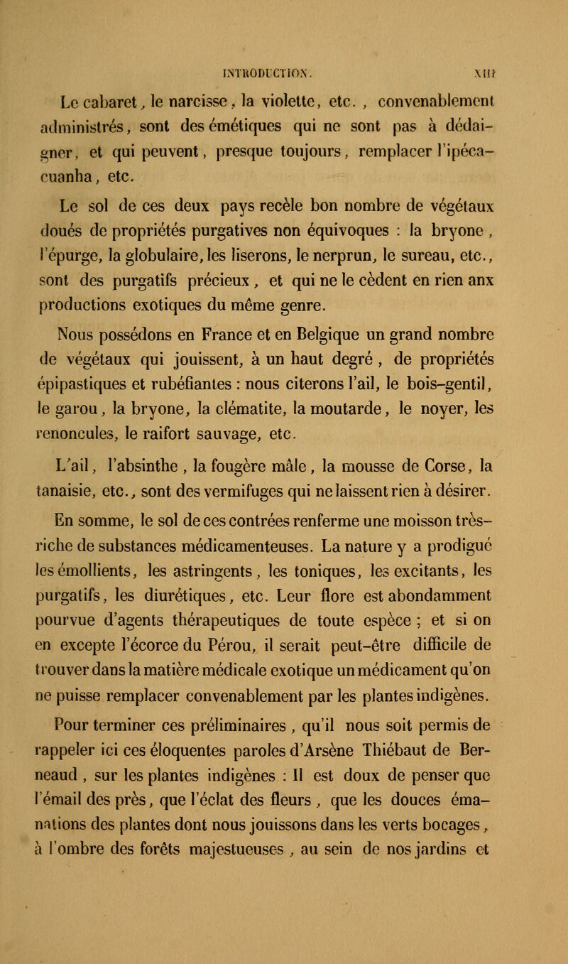 Le cabaret, le narcisse, la violette, etc. , convenablement administrés, sont des émétiques qui ne sont pas à dédai- gner, et qui peuvent, presque toujours, remplacer l'ipéca- cuanha, etc. Le sol de ces deux pays recèle bon nombre de végétaux doués de propriétés purgatives non équivoques : la bryone , répurge, la globulaire,les liserons, le nerprun, le sureau, etc., sont des purgatifs précieux, et qui ne le cèdent en rien anx productions exotiques du même genre. Nous possédons en France et en Belgique un grand nombre de végétaux qui jouissent, à un haut degré , de propriétés épipastiques et rubéfiantes : nous citerons l'ail, le bois-gentil, le garou, la bryone, la clématite, la moutarde, le noyer, les renoncules, le raifort sauvage, etc. L'ail, l'absinthe , la fougère mâle, la mousse de Corse, la tanaisie, etc., sont des vermifuges qui ne laissent rien à désirer. En somme, le sol de ces contrées renferme une moisson très- riche de substances médicamenteuses. La nature y a prodigué lesémollients, les astringents, les toniques, les excitants, les purgatifs, les diurétiques, etc. Leur flore est abondamment pourvue d'agents thérapeutiques de toute espèce ; et si on en excepte l'écorce du Pérou, il serait peut-être difîicile de trouver dans la matière médicale exotique un médicament qu'on ne puisse remplacer convenablement par les plantes indigènes. Pour terminer ces préliminaires , qu'il nous soit permis de rappeler ici ces éloquentes paroles d'Arsène Thiébaut de Ber- neaud , sur les plantes indigènes : Il est doux de penser que l'émail des près, que l'éclat des fleurs , que les douces éma- nations des plantes dont nous jouissons dans les verts bocages, à l'ombre des forêts majestueuses , au sein de nos jardins et