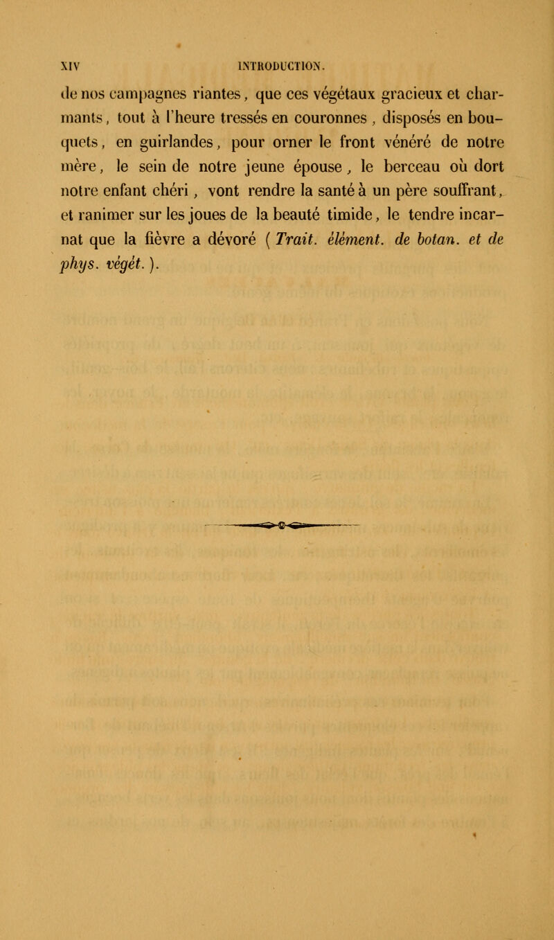 tle nos campagnes riantes, que ces végétaux gracieux et char- mants , tout à l'heure tressés en couronnes , disposés en bou- quets , en guirlandes, pour orner le front vénéré de notre mère, le sein de notre jeune épouse, le berceau où dort notre enfant chéri, vont rendre la santé à un père souffrant, et ranimer sur les joues de la beauté timide, le tendre incar- nat que la fièvre a dévoré ( Trait, élément, de hotan. et de phys. végét. ).