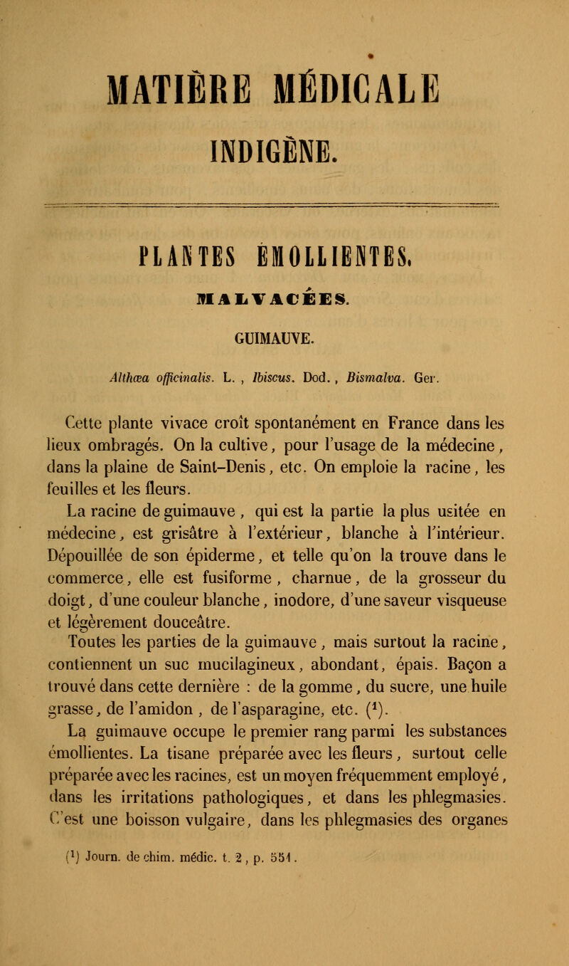 MATIÈRE MÉDICALE INDIGÈNE. FIAKTES EMOllIENTES. ]fIiiIiVA€ÉES. GUIMAUVE. Althœa officinalis. L, , Ibiscus. Dod., Bismalva. Ger. Cette plante vivace croît spontanément en France dans les lieux ombragés. On la cultive, pour l'usage de la médecine, dans la plaine de Saint-Denis, etc. On emploie la racine, les feuilles et les fleurs. La racine de guimauve , qui est la partie la plus usitée en médecine^ est grisâtre à l'extérieur, blanche à Tintérieur. Dépouillée de son épiderme, et telle qu'on la trouve dans le commerce, elle est fusiforme, charnue, de la grosseur du doigt, d'une couleur blanche, inodore, d'une saveur visqueuse et légèrement douceâtre. Toutes les parties de la guimauve, mais surtout la racine, contiennent un suc mucilagineux, abondant, épais. Bacon a trouvé dans cette dernière : de la gomme, du sucre, une huile grasse, de l'amidon , de l'asparagine, etc. (*). La guimauve occupe le premier rang parmi les substances émollientes. La tisane préparée avec les fleurs, surtout celle préparée avec les racines, est un moyen fréquemment employé, dans les irritations pathologiques, et dans les phlegmasies. C'est une boisson vulgaire, dans les phlegmasies des organes (1] Journ. de chim. médic. t. 2 , p. 551.