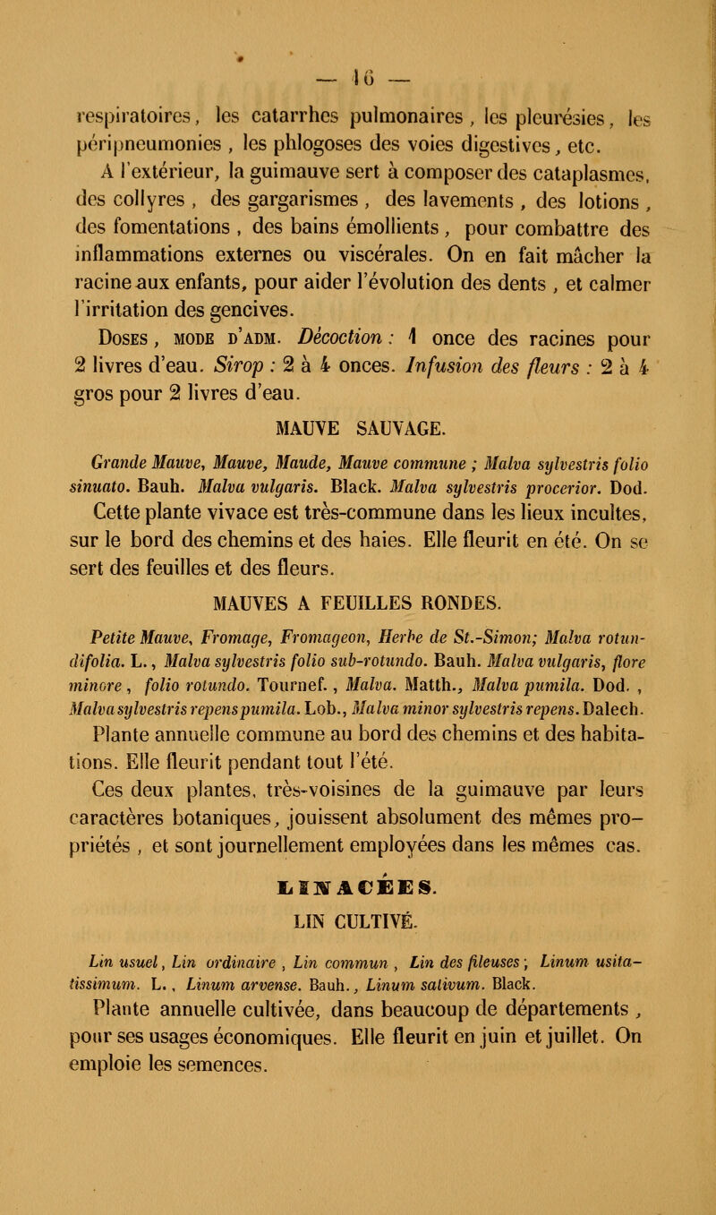 respiratoires, les catarrhes pulmonaires , les pleurésies, les péripneumonies , les phlogoses des voies digestives, etc. A l'extérieur, la guimauve sert à composer des cataplasmes, des collyres , des gargarismes , des lavements , des lotions , des fomentations , des bains émollients , pour combattre des inflammations externes ou viscérales. On en fait mâcher la racine aux enfants, pour aider l'évolution des dents , et calmer l'irritation des gencives. Doses , mode d'adm. Décoction : \ once des racines pour 2 livres d'eau. Sirop ; 2 à 4 onces. Infusion des fleurs ; 2 à 4 gros pour 2 livres d'eau. MAUVE SAUVAGE. Grande Mauve, Mauve, Maude, Mauve commune ; Malva sylvestris folio sinuato. Bauh. 3Ialva vulgaris. Black. 3Ialva sylvestris procerior. Dod. Cette plante vivace est très-commune dans les lieux incultes, sur le bord des chemins et des haies. Elle fleurit en été. On se sert des feuilles et des fleurs. MAUVES A FEUILLES RONDES. Petite Mauve, Fromage, Fromageon, Herbe de St.-Simon; Malva rotun- dlfolia. L., Malva sylvestris folio sub-rotundo. Bauh. Malva vulgaris, flore minore, folio rotundo. Tournef., Malva. Matth., Malva pumila. Dod. , Malva sylvestris repenspumila. Lob., Malva minor sylvestris repens. Dalech. Plante annuelle commune au bord des chemins et des habita- tions. Elle fleurit pendant tout l'été. Ces deux plantes, très-voisines de la guimauve par leurs caractères botaniques, jouissent absolument des mêmes pro- priétés , et sont journellement employées dans les mêmes cas. LIN CULTIVÉ. Lin usuel, Lin ordinaire , Lin commun , Lin des (lieuses ; Linum usita- îissimum. L., Linum arvense. Bauh., Linum salivum. Black. Plante annuelle cultivée, dans beaucoup de départements , pour ses usages économiques. Elle fleurit en juin et juillet. On emploie les semences.