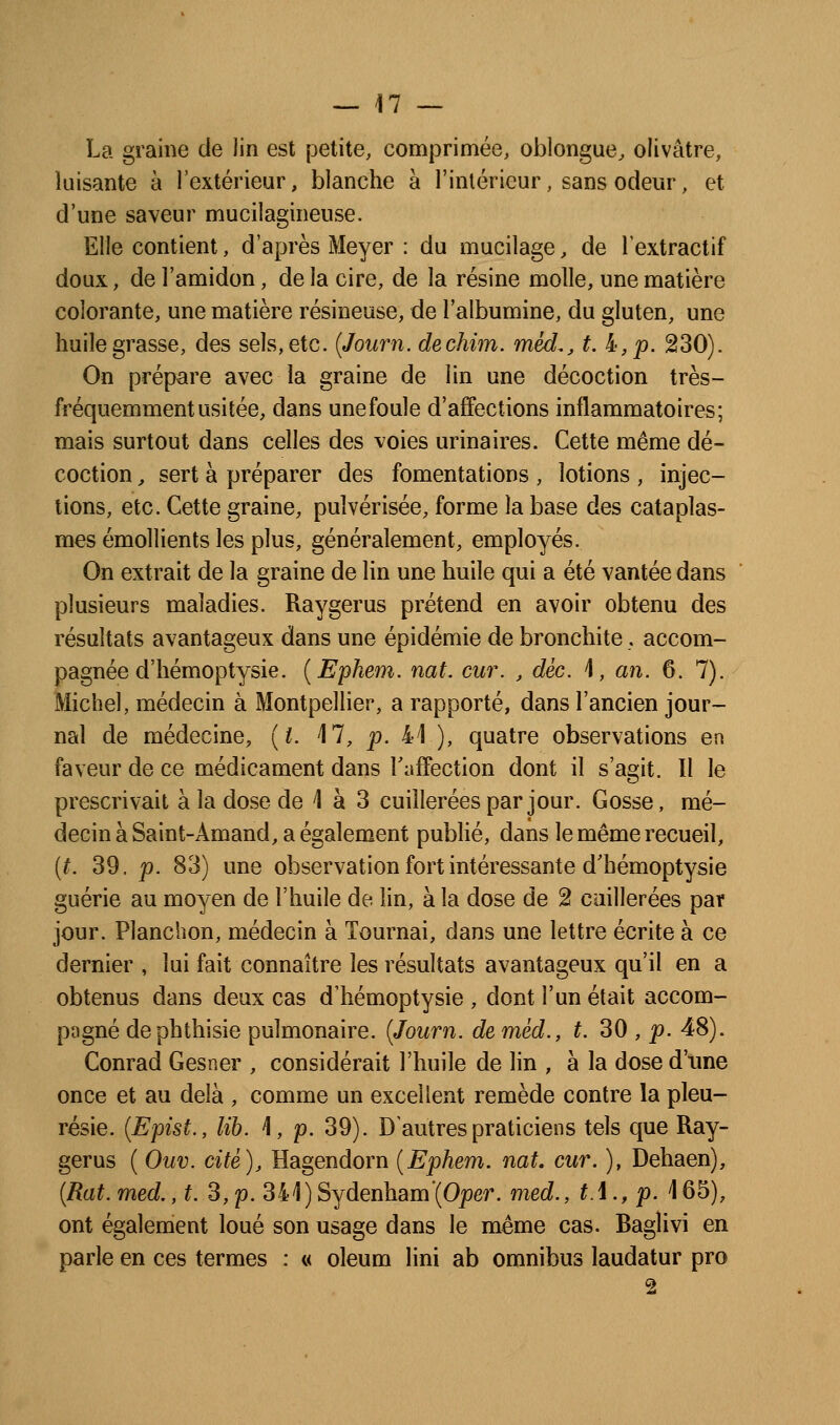La graine de lin est petite, comprimée, oblongue^ olivâtre, luisante à l'extérieur, blanche à l'intérieur, sans odeur, et d'une saveur mucilagineuse. Elle contient, d'après Meyer : du mucilage, de l'extractif doux, de l'amidon, de la cire, de la résine molle, une matière colorante, une matière résineuse, de l'albumine, du gluten, une huile grasse, des sels, etc. {Journ. dechim. méd,, t. i',p. 230). On prépare avec la graine de lin une décoction très- fréquemment usitée, dans unefoule d'affections inflammatoires; mais surtout dans celles des voies urina ires. Cette même dé- coction , sert à préparer des fomentations , lotions , injec- tions, etc. Cette graine, pulvérisée, forme la base des cataplas- mes émollients les plus, généralement, employés. On extrait de la graine de lin une huile qui a été vantée dans plusieurs maladies. Raygerus prétend en avoir obtenu des résultats avantageux dans une épidémie de bronchite, accom- pagnée d'hémoptysie. {Ephe77i. nat. cur. , dèc. \, an. 6. 7). Michel, médecin à Montpellier, a rapporté, dans l'ancien jour- nal de médecine, {i. M, p. 41 ), quatre observations en faveur de ce médicament dans Taffection dont il s'agit. Il le prescrivait à la dose de 1 à 3 cuillerées par jour. Gosse, mé- decin à Saint-Amand, a également pubUé, dans le même recueil, {t. 39. p. 83) une observation fort intéressante d'hémoptysie guérie au moyen de l'huile de lin, à la dose de 2 caillerées par jour. Planchon, médecin à Tournai, dans une lettre écrite à ce dernier , lui fait connaître les résultats avantageux qu'il en a obtenus dans deux cas d'hémoptysie , dont l'un était accom- pogné dephthisie pulmonaire. {Journ. deméd., t. 30 , p. 48). Conrad Gesner , considérait l'huile de lin , à la dose d'ime once et au delà , comme un excellent remède contre la pleu- résie. {Epist., lih. \, p. 39). D autres praticiens tels que Ray- gerus ( Ouv. cité), Hagendorn {Ephem. nat. cur. ), Dehaen), [Rat.med., t. 3,p. 341)Sydenham'(Oper. med., tA., p. \65), ont également loué son usage dans le même cas. Baglivi en parle en ces termes : « oleum lini ab omnibus laudatur pro