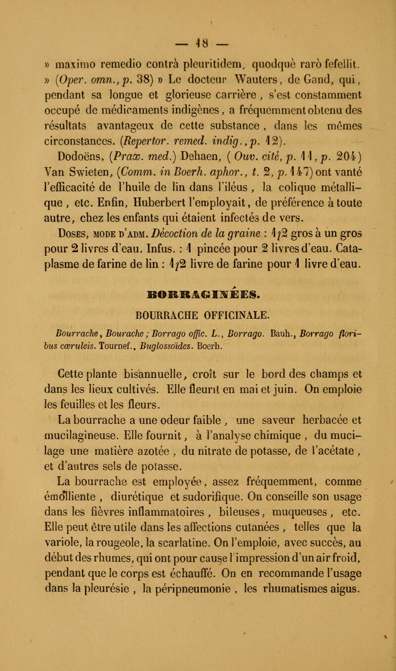— 48 — » maximo remedio contra pleuritidem, quodquo rare fefeilit. » [Oper. omn.,p. 38) » Le docteur Wautcrs, de Gand, qui, pendant sa longue et glorieuse carrière , s'est constamment occupé de médicaments indigènes, a fréquemment obtenu des résultats avantageux de cette substance , dans les mêmes circonstances. {Repertor. remed. indig.,p. 12). Dodoëns, {Praœ. med.) Dehaen, ( Ouv. cité, p. il, jo. 204) Van Swieten, {Comm. in Boerh. aphor., t. 2, p. 147) ont vanté l'efficacité de l'huile de lin dans l'iléus , la colique métalli- que , etc. Enfin, Huberbert l'employait, de préférence à toute autre, chez les enfants qui étaient infectés de vers. Doses, mode d'adm. Décoction de la graine : ^j^ gros à un gros pour 2 livres d'eau. Infus. : 1 pincée pour 2 livres d'eau. Cata- plasme de farine de lin : \fè livre de farine pour 1 livre d'eau. BOURRACHE OFFICINALE. Bourrache y Bourache ; Borrago offic. L., Borrago. Bauh., Borrago flori- hus cœmleis. Tournef., Buglossoides. Boerh. Cette plante bisannuelle, croît sur le bord des champs et dans les lieux cultivés. Elle fleurit en mai et juin. On emploie les feuilles et les fleurs. La bourrache a une odeur faible , une saveur herbacée et mucilagineuse. Elle fournit, à l'analyse chimique , du muci- lage une matière azotée , du nitrate de potasse, de l'acétate , et d'antres sels de pelasse. La bourrache est employée, assez fréquemment, comme émolliente , diurétique et sudorifîque. On conseille son usage dans les fièvres inflammatoires , bileuses, muqueuses, etc. Elle peut être utile dans les affections cutanées , telles que la variole, la rougeole, la scarlatine. On l'emploie, avec succès, au début des rhumes, qui ont pour cause 1 impression d'un air froid, pendant que le corps est échauffé. On en recommande l'usage dans la pleurésie , la péripneumonie , les rhumatismes aigus.
