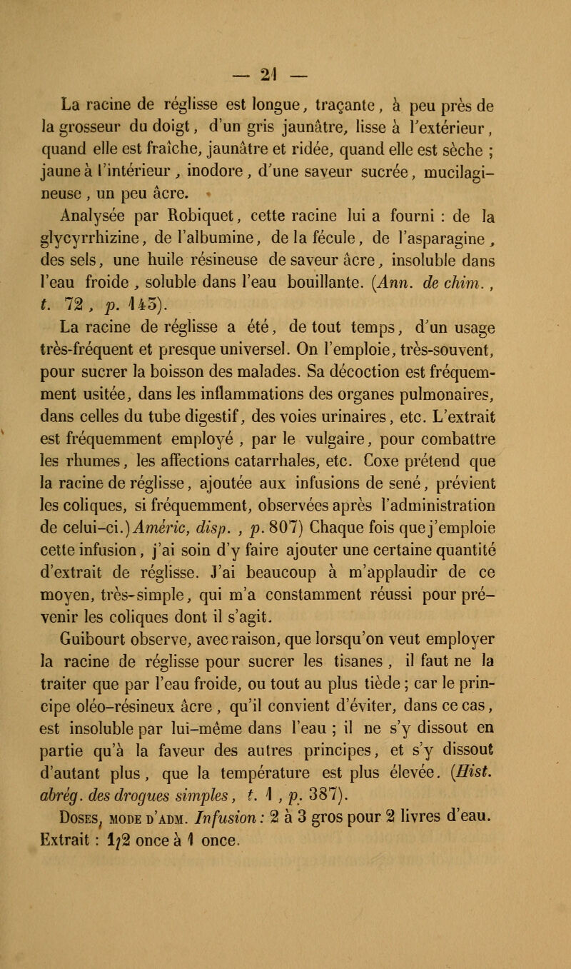 La racine de réglisse est longue, traçante, à peu près de la grosseur du doigt, d'un gris jaunâtre, lisse à l'extérieur, quand elle est fraîche, jaunâtre et ridée, quand elle est sèche ; jaune à l'intérieur ^ inodore, d'une saveur sucrée, mucilagi- neuse , un peu acre. Analysée par Robiquet, cette racine lui a fourni : de la glycyrrhizine, de l'albumine, de la fécule, de l'asparagine , des sels, une huile résineuse de saveur acre, insoluble dans l'eau froide , soluble dans l'eau bouillante. {Ami. de chim., t. 72, p. 145). La racine de réglisse a été, de tout temps, d'un usage très-fréquent et presque universel. On l'emploie, très-souvent, pour sucrer la boisson des malades. Sa décoction est fréquem- ment usitée, dans les inflammations des organes pulmonaires, dans celles du tube digestif, des voies urinaires, etc. L'extrait est fréquemment employé , par le vulgaire, pour combattre les rhumes, les affections catarrhales, etc. Coxe prétend que la racine de réglisse, ajoutée aux infusions de séné, prévient les coliques, si fréquemment, observées après l'administration de celui-ci.) J.mène, disp. , p. 807) Chaque fois quej'emploie cette infusion, j'ai soin d'y faire ajouter une certaine quantité d'extrait de réglisse. J'ai beaucoup à m'applaudir de ce moyen, très-simple, qui m'a constamment réussi pour pré- venir les coliques dont il s'agit, Guibourt observe, avec raison, que lorsqu'on veut employer la racine de réglisse pour sucrer les tisanes , il faut ne la traiter que par l'eau froide, ou tout au plus tiède ; car le prin- cipe oléo-résineux acre , qu'il convient d'éviter, dans ce cas, est insoluble par lui-même dans l'eau ; il ne s'y dissout en partie qu'à la faveur des autres principes, et s'y dissout d'autant plus, que la température est plus élevée. {Hist. ahrèg. des drogues simples, t. 1 , p. 387). DosES^ MODE d'adm. Infusiou : 2 à 3 gros pour 2 livres d'eau. Extrait : 1/2 once à 1 once.