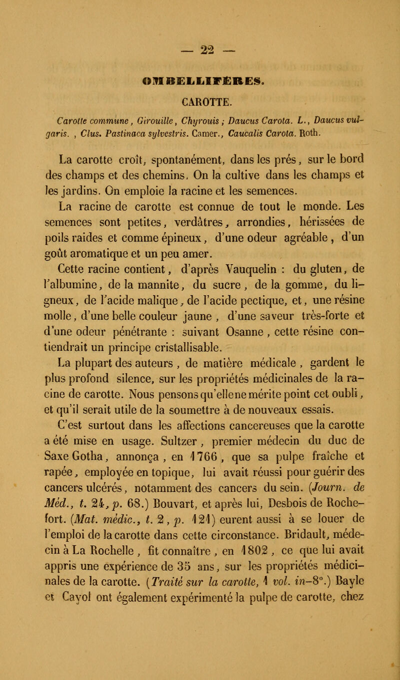 OlflBKIililFtlRE». CAROTTE. Carotte commune, Girouille, Chyrouis ; Daucus Carota. L., Daucusvul- garis. , Clus. Pastinaca sylvestris. Camer., Caucalis Carota. Roth. La carotte croît, spontanément, dans les prés, sur le bord des champs et des chemins. On la cultive dans les champs et les jardins. On emploie la racine et les semences. La racine de carotte est connue de tout le monde. Les semences sont petites, verdâtreS;, arrondies, hérissées de poils raides et comme épineux, d'une odeur agréable , d'un goût aromatique et un peu amer. Cette racine contient, d'après Vauquelin : du gluten, de Talbumine, delamannite, du sucre, delà gomme, du li- gneux, de Tacide malique^ de l'acide pectique, et, une résine molle, d'une belle couleur jaune , d'une saveur très-forte et d'une odeur pénétrante : suivant Osanne , cette résine con- tiendrait un principe cristallisable. La plupart des auteurs , de matière médicale , gardent le plus profond silence, sur les propriétés médicinales de la ra- cine de carotte. Nous pensons qu'elle ne mérite point cet oubli, et qu'il serait utile de la soumettre à de nouveaux essais. C'est surtout dans les affections cancéreuses que la carotte a été mise en usage. Sultzer, premier médecin du duc de Saxe Gotha, annonça, en 1766, que sa pulpe fraîche et râpée, employée en topique, lui avait réussi pour guérir des cancers ulcérés, notamment des cancers du sein. {Journ. de Mèd., L 24, p. 68.) Bouvart, et après lui, Desbois de Roche- fort. {Mat. médic, t.%,p. \%\) eurent aussi à se louer de l'emploi de la carotte dans cette circonstance. Bridauît, méde- cin à La Rochelle , fit connaître , en 1802 , ce que lui avait appris une expérience de 35 ans, sur les propriétés médici- nales de la carotte. [Traité sur la carotte, 1 vol. ^7î-8^) Bayle et Cayol ont également expérimenté la pulpe de carotte, chez