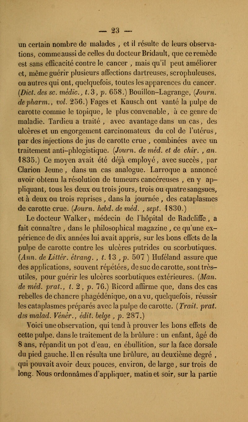 un certain nombre de malades , et il résulte de leurs observa- tions, commeaussi de celles du docteur Bridault, que ce remède est sans efficacité contre le cancer , mais qu'il peut améliorer et, même guérir plusieurs affections dartreuses, scrophuleuses, ou autres qui ont, quelquefois, toutes les apparences du cancer. [Dict. des se. médic, t.3, p. 658.) Bouillon-Lagrange, (Journ. depharm., vol. 256.) Pages et Kausch ont vanté la pulpe de carotte comme le topique, le plus convenable, à ce genre de maladie. Tardieu a traité , avec avantage dans un cas, des ulcères et un engorgement carcinomateux du col de l'utérus, par des injections de jus de carotte crue , combinées avec un traitement anti-phlogistique. {Journ. de mèd. et de chir. , an. 1835.) Ce moyen avait été déjà employé, avec succès, par Clarion Jeune, dans un cas analogue. Larroque a annoncé avoir obtenu la résolution de tumeurs cancéreuses , en y ap- pliquant, tous les deux ou trois jours^ trois ou quatre sangsues, et à deux ou trois reprises ^ dans la journée , des cataplasmes de carotte crue. {Journ. hebd. de mèd. , sept. 1830.) Le docteur Walker, médecin de l'hôpital de Radcliffe , a fait connaître , dans le philosophical magazine , ce qu'une ex- périence de dix années lui avait appris, sur les bons effets de la pulpe de carotte contre les ulcères putrides ou scorbutiques. {Ann. de Littér. ètrang. , 113 ^ p. 507 ) Huféland assure que des applications, souvent répétées^ de suc de carotte, sont très- utiles, pour guérir les ulcères scorbutiques extérieures. {Man. de mèd. prat., t. 2, p. 76.) Ricord affirme que, dans des cas rebelles de chancre phagédénique, on a vu, quelquefois, réussir les cataplasmes préparés avec la pulpe de carotte. {Trait, prat. des malad. Vènèr., èdit. belge , p. 287.) Voici une observation, qui tend à prouver les bons effets de cette pulpe, dans le traitement de la brûlure : un enfant, âgé de 8 ans, répandit un pot d'eau, en ébullition, sur la face dorsale du pied gauche. 11 en résulta une brûlure, au deuxième degré , qui pouvait avoir deux pouces, environ, de large, sur trois de long. Nous ordonnâmes d'appliquer, matin et soir, sur la partie